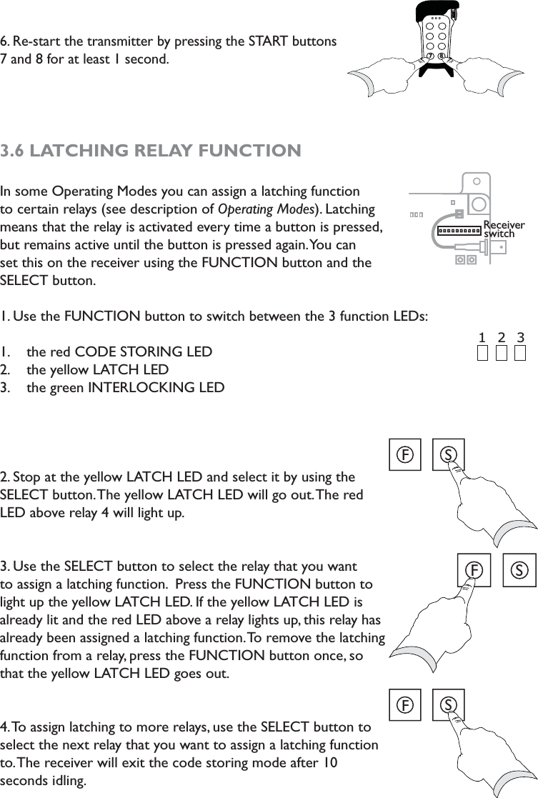 6. Re-start the transmitter by pressing the START buttons 7 and 8 for at least 1 second. 3.6 LATCHING RELAY FUNCTION In some Operating Modes you can assign a latching function to certain relays (see description of Operating Modes). Latching means that the relay is activated every time a button is pressed, but remains active until the button is pressed again. You can set this on the receiver using the FUNCTION button and the SELECT button. 1. Use the FUNCTION button to switch between the 3 function LEDs: the red CODE STORING LED1. the yellow LATCH LED2. the green INTERLOCKING LED3. 2. Stop at the yellow LATCH LED and select it by using the SELECT button. The yellow LATCH LED will go out. The red LED above relay 4 will light up. 3. Use the SELECT button to select the relay that you want to assign a latching function.  Press the FUNCTION button to light up the yellow LATCH LED. If the yellow LATCH LED is already lit and the red LED above a relay lights up, this relay has already been assigned a latching function. To remove the latching function from a relay, press the FUNCTION button once, so that the yellow LATCH LED goes out. 4. To assign latching to more relays, use the SELECT button to select the next relay that you want to assign a latching function to. The receiver will exit the code storing mode after 10 seconds idling. 778Receiver switch2 3 1 FSFSFS