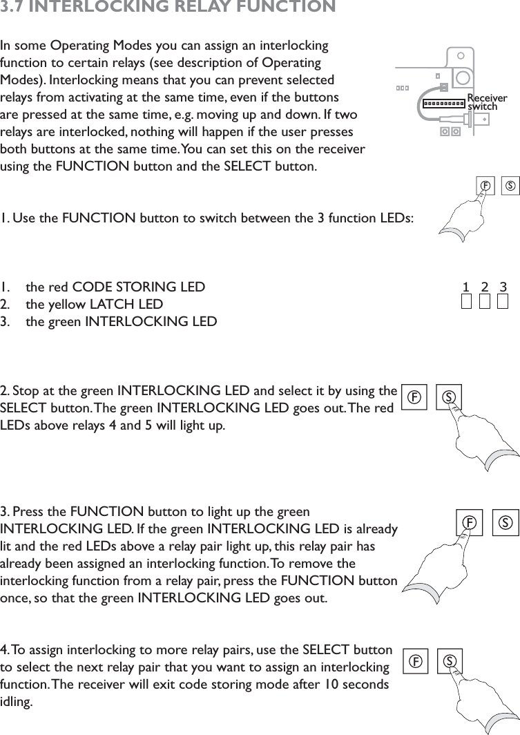 3.7 INTERLOCKING RELAY FUNCTIONIn some Operating Modes you can assign an interlocking function to certain relays (see description of Operating Modes). Interlocking means that you can prevent selected relays from activating at the same time, even if the buttons are pressed at the same time, e.g. moving up and down. If two relays are interlocked, nothing will happen if the user presses both buttons at the same time. You can set this on the receiver using the FUNCTION button and the SELECT button. 1. Use the FUNCTION button to switch between the 3 function LEDs: the red CODE STORING LED1. the yellow LATCH LED2. the green INTERLOCKING LED3. 2. Stop at the green INTERLOCKING LED and select it by using the SELECT button. The green INTERLOCKING LED goes out. The red LEDs above relays 4 and 5 will light up. 3. Press the FUNCTION button to light up the green INTERLOCKING LED. If the green INTERLOCKING LED is already lit and the red LEDs above a relay pair light up, this relay pair has already been assigned an interlocking function. To remove the interlocking function from a relay pair, press the FUNCTION button once, so that the green INTERLOCKING LED goes out. 4. To assign interlocking to more relay pairs, use the SELECT button to select the next relay pair that you want to assign an interlocking function. The receiver will exit code storing mode after 10 seconds idling. Receiver switch2 3 1 FSFSFSFS