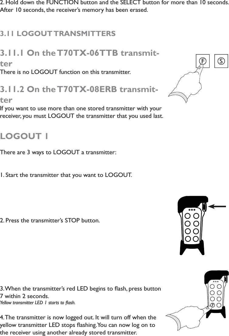 2. Hold down the FUNCTION button and the SELECT button for more than 10 seconds. After 10 seconds, the receiver’s memory has been erased. 3.11 LOGOUT TRANSMITTERS3.11.1 On the T70TX-06TTB transmit-terThere is no LOGOUT function on this transmitter.3.11.2 On the T70TX-08ERB transmit-terIf you want to use more than one stored transmitter with your receiver, you must LOGOUT the transmitter that you used last. LOGOUT 1There are 3 ways to LOGOUT a transmitter:1. Start the transmitter that you want to LOGOUT.2. Press the transmitter’s STOP button. 3. When the transmitter’s red LED begins to ﬂash, press button 7 within 2 seconds. Yellow transmitter LED 1 starts to ﬂash. 4. The transmitter is now logged out. It will turn off when the yellow transmitter LED stops ﬂashing. You can now log on to the receiver using another already stored transmitter. FS777