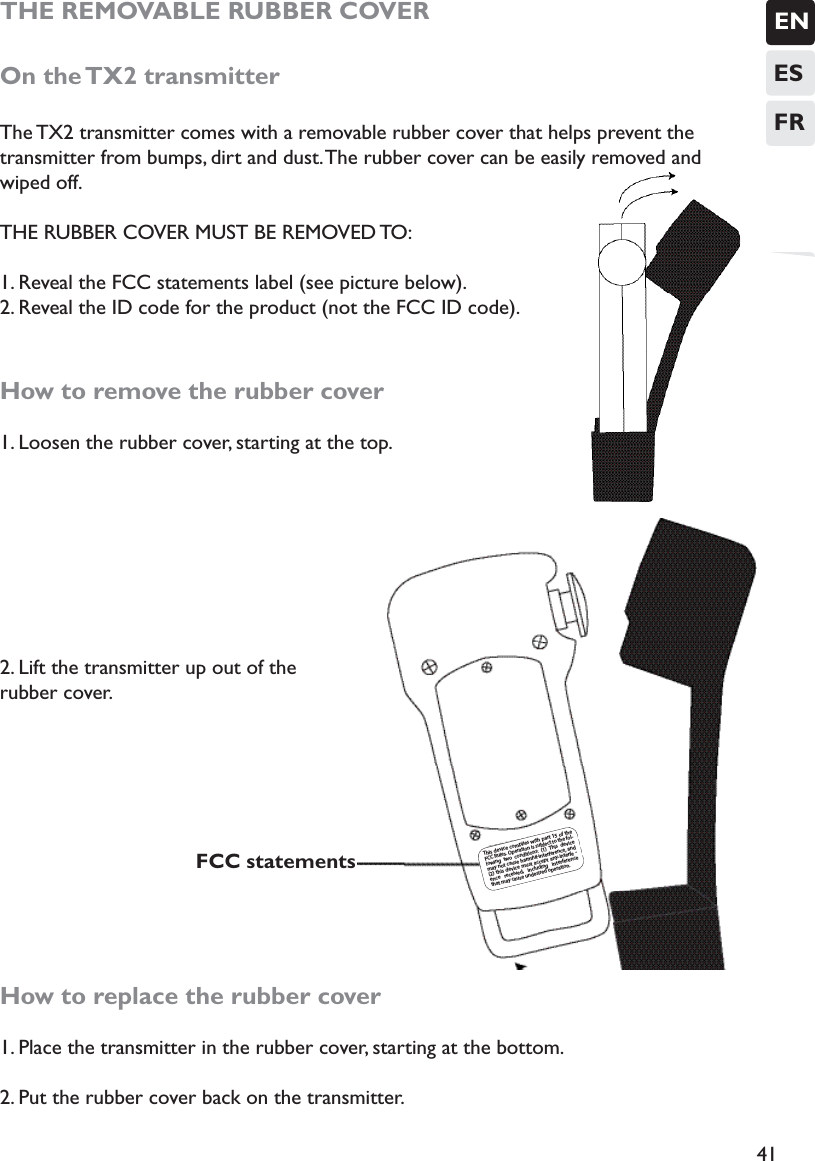 ENESFR41THE REMOVABLE RUBBER COVEROn the TX2 transmitterThe TX2 transmitter comes with a removable rubber cover that helps prevent the transmitter from bumps, dirt and dust. The rubber cover can be easily removed and wiped off. THE RUBBER COVER MUST BE REMOVED TO:1. Reveal the FCC statements label (see picture below).2. Reveal the ID code for the product (not the FCC ID code). How to remove the rubber cover1. Loosen the rubber cover, starting at the top. 2. Lift the transmitter up out of the rubber cover.              How to replace the rubber cover1. Place the transmitter in the rubber cover, starting at the bottom.2. Put the rubber cover back on the transmitter. This device  complies with part 15 of  the FCC Rules. Operation is subject to the fol-lowing two conditions:  (1) This device may not cause harmful interference, and (2) this device must accept any interfe -ence  received, including interference that may cause undesired operation.FCC statements