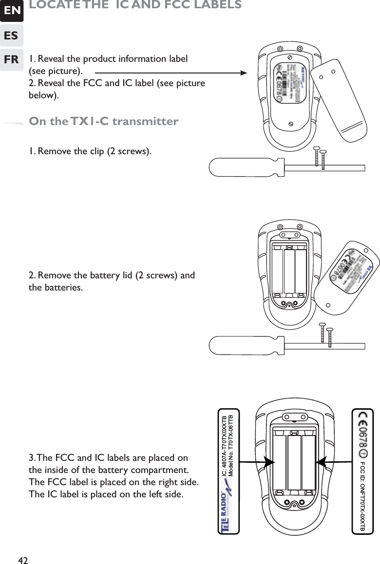 ENESFR42LOCATE THE  IC AND FCC LABELS1. Reveal the product information label  (see picture).2. Reveal the FCC and IC label (see picture below).On the TX1-C transmitter1. Remove the clip (2 screws). 2. Remove the battery lid (2 screws) and the batteries.3. The FCC and IC labels are placed on the inside of the battery compartment. The FCC label is placed on the right side. The IC label is placed on the left side.   IC: 4807A-T70TX0XXTB Model No. T70TX-06TTB FCC ID: ONFT70TX-0XXTB  