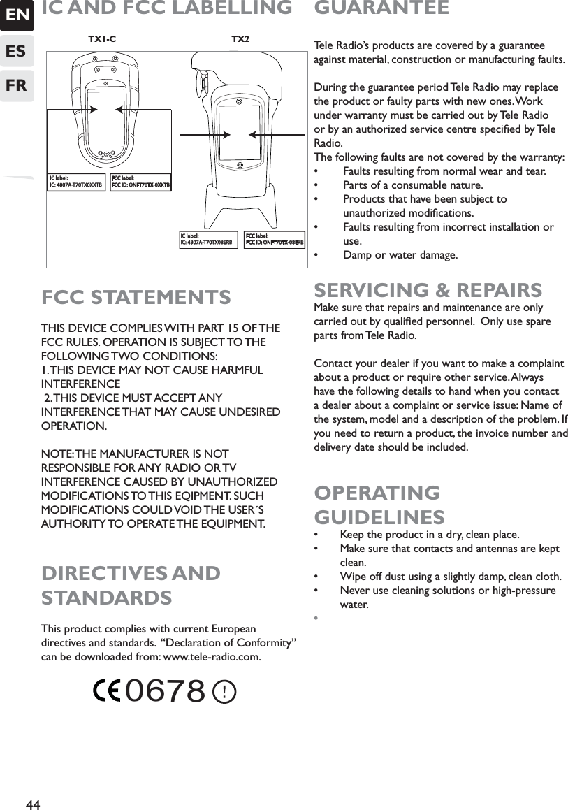 ENESFR44IC AND FCC LABELLING                    TX1-C                                                TX2FCC STATEMENTSTHIS DEVICE COMPLIES WITH PART 15 OF THE FCC RULES. OPERATION IS SUBJECT TO THE FOLLOWING TWO CONDITIONS: 1. THIS DEVICE MAY NOT CAUSE HARMFUL INTERFERENCE  2. THIS DEVICE MUST ACCEPT ANY INTERFERENCE THAT MAY CAUSE UNDESIRED OPERATION. NOTE: THE MANUFACTURER IS NOT RESPONSIBLE FOR ANY RADIO OR TV INTERFERENCE CAUSED BY UNAUTHORIZED MODIFICATIONS TO THIS  EQIPMENT.  SUCH MODIFICATIONS COULD VOID THE USER´S AUTHORITY TO  OPERATE THE  EQUIPMENT.      DIRECTIVES AND  STANDARDSThis product complies with current European directives and standards.  “Declaration of Conformity” can be downloaded from: www.tele-radio.com. GUARANTEE Tele Radio’s products are covered by a guarantee against material, construction or manufacturing faults.During the guarantee period Tele Radio may replace the product or faulty parts with new ones. Work under warranty must be carried out by Tele Radio or by an authorized service centre speciﬁed by Tele Radio.The following faults are not covered by the warranty:s  Faults resulting from normal wear and tear. s  Parts of a consumable nature.s  Products that have been subject to       unauthorized modiﬁcations.s  Faults resulting from incorrect installation or     use.s  Damp or water damage.    SERVICING &amp; REPAIRSMake sure that repairs and maintenance are only carried out by qualiﬁed personnel.  Only use spare parts from Tele Radio.Contact your dealer if you want to make a complaint about a product or require other service. Always have the following details to hand when you contact a dealer about a complaint or service issue: Name of the system, model and a description of the problem. If you need to return a product, the invoice number and delivery date should be included.OPERATING  GUIDELINESs Keep the product in a dry, clean place.s Make sure that contacts and antennas are kept clean. s Wipe off dust using a slightly damp, clean cloth. s Never use cleaning solutions or high-pressure water. sIC label:IC: 4807A-T70TX08ERBFCC label:FCC ID: ONFT70TX-08ERBIC label:IC: 4807A-T70TX0XXTBFCC label:FCC ID: ONFT70TX-0XXTB       0678