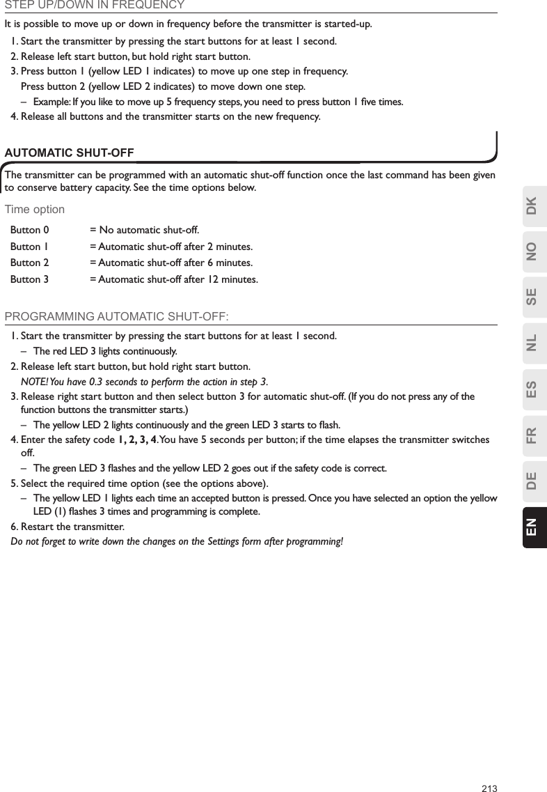 213ESFRDEEN DKNOSENLSTEP UP/DOWN IN FREQUENCYIt is possible to move up or down in frequency before the transmitter is started-up.1. Start the transmitter by pressing the start buttons for at least 1 second.2. Release left start button, but hold right start button.3. Press button 1 (yellow LED 1 indicates) to move up one step in frequency.  Press button 2 (yellow LED 2 indicates) to move down one step.–  Example: If you like to move up 5 frequency steps, you need to press button 1 ﬁve times.4. Release all buttons and the transmitter starts on the new frequency.AUTOMATIC SHUT-OFFThe transmitter can be programmed with an automatic shut-off function once the last command has been given to conserve battery capacity. See the time options below.Time optionButton 0 = No automatic shut-off.Button 1 = Automatic shut-off after 2 minutes.Button 2 = Automatic shut-off after 6 minutes.Button 3 = Automatic shut-off after 12 minutes.PROGRAMMING AUTOMATIC SHUT-OFF:1. Start the transmitter by pressing the start buttons for at least 1 second.–  The red LED 3 lights continuously.2. Release left start button, but hold right start button.  NOTE! You have 0.3 seconds to perform the action in step 3.3. Release right start button and then select button 3 for automatic shut-off. (If you do not press any of the function buttons the transmitter starts.)–  The yellow LED 2 lights continuously and the green LED 3 starts to ﬂash.4. Enter the safety code 1, 2, 3, 4. You have 5 seconds per button; if the time elapses the transmitter switches off.–  The green LED 3 ﬂashes and the yellow LED 2 goes out if the safety code is correct.5. Select the required time option (see the options above).–  The yellow LED 1 lights each time an accepted button is pressed. Once you have selected an option the yellow LED (1) ﬂashes 3 times and programming is complete.6. Restart the transmitter.Do not forget to write down the changes on the Settings form after programming!