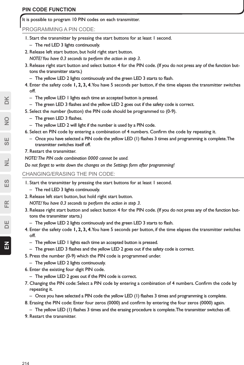 214EN DE FR ES NL SE NO DKPIN CODE FUNCTIONIt is possible to program 10 PIN codes on each transmitter.PROGRAMMING A PIN CODE:1. Start the transmitter by pressing the start buttons for at least 1 second.–  The red LED 3 lights continuously.2. Release left start button, but hold right start button.  NOTE! You have 0.3 seconds to perform the action in step 3.3. Release right start button and select button 4 for the PIN code. (If you do not press any of the function but-tons the transmitter starts.)–  The yellow LED 2 lights continuously and the green LED 3 starts to ﬂash.4. Enter the safety code 1, 2, 3, 4. You have 5 seconds per button, if the time elapses the transmitter switches off.–  The yellow LED 1 lights each time an accepted button is pressed.–  The green LED 3 ﬂashes and the yellow LED 2 goes out if the safety code is correct.5. Select the number (button) the PIN code should be programmed to (0-9).–  The green LED 3 ﬂashes.–  The yellow LED 2 will light if the number is used by a PIN code.6. Select en PIN code by entering a combination of 4 numbers. Conﬁrm the code by repeating it.–  Once you have selected a PIN code the yellow LED (1) ﬂashes 3 times and programming is complete. The transmitter switches itself off.7. Restart the transmitter.NOTE! The PIN code combination 0000 cannot be used.Do not forget to write down the changes on the Settings form after programming!CHANGING/ERASING THE PIN CODE:1. Start the transmitter by pressing the start buttons for at least 1 second.–  The red LED 3 lights continuously.2. Release left start button, but hold right start button.  NOTE! You have 0.3 seconds to perform the action in step 3.3. Release right start button and select button 4 for the PIN code. (If you do not press any of the function but-tons the transmitter starts.)–  The yellow LED 2 lights continuously and the green LED 3 starts to ﬂash.4. Enter the safety code 1, 2, 3, 4. You have 5 seconds per button, if the time elapses the transmitter switches off.–  The yellow LED 1 lights each time an accepted button is pressed.–  The green LED 3 ﬂashes and the yellow LED 2 goes out if the safety code is correct.5. Press the number (0-9) which the PIN code is programmed under.–  The yellow LED 2 lights continuously.6. Enter the existing four digit PIN code.–  The yellow LED 2 goes out if the PIN code is correct.7. Changing the PIN code: Select a PIN code by entering a combination of 4 numbers. Conﬁrm the code by repeating it.–  Once you have selected a PIN code the yellow LED (1) ﬂashes 3 times and programming is complete.8. Erasing the PIN code: Enter four zeros (0000) and conﬁrm by entering the four zeros (0000) again.–  The yellow LED (1) ﬂashes 3 times and the erasing procedure is complete. The transmitter switches off.9. Restart the transmitter.