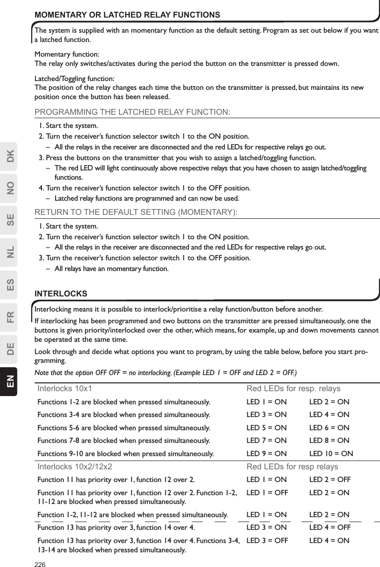 226EN DE FR ES NL SE NO DKMOMENTARY OR LATCHED RELAY FUNCTIONSThe system is supplied with an momentary function as the default setting. Program as set out below if you want a latched function.Momentary function:The relay only switches/activates during the period the button on the transmitter is pressed down.Latched/Toggling function:The position of the relay changes each time the button on the transmitter is pressed, but maintains its new position once the button has been released.PROGRAMMING THE LATCHED RELAY FUNCTION:1. Start the system.2. Turn the receiver’s function selector switch 1 to the ON position.–  All the relays in the receiver are disconnected and the red LEDs for respective relays go out.3. Press the buttons on the transmitter that you wish to assign a latched/toggling function.–  The red LED will light continuously above respective relays that you have chosen to assign latched/toggling functions.4. Turn the receiver’s function selector switch 1 to the OFF position.–  Latched relay functions are programmed and can now be used.RETURN TO THE DEFAULT SETTING (MOMENTARY):1. Start the system.2. Turn the receiver’s function selector switch 1 to the ON position.–  All the relays in the receiver are disconnected and the red LEDs for respective relays go out.3. Turn the receiver’s function selector switch 1 to the OFF position.–  All relays have an momentary function.INTERLOCKSInterlocking means it is possible to interlock/prioritise a relay function/button before another.If interlocking has been programmed and two buttons on the transmitter are pressed simultaneously, one the buttons is given priority/interlocked over the other, which means, for example, up and down movements cannot be operated at the same time.Look through and decide what options you want to program, by using the table below, before you start pro-gramming.Note that the option OFF OFF = no interlocking. (Example LED 1 = OFF and LED 2 = OFF.)Interlocks 10x1 Red LEDs for resp. relaysFunctions 1-2 are blocked when pressed simultaneously. LED 1 = ON LED 2 = ONFunctions 3-4 are blocked when pressed simultaneously. LED 3 = ON LED 4 = ONFunctions 5-6 are blocked when pressed simultaneously. LED 5 = ON LED 6 = ONFunctions 7-8 are blocked when pressed simultaneously. LED 7 = ON LED 8 = ONFunctions 9-10 are blocked when pressed simultaneously. LED 9 = ON LED 10 = ONInterlocks 10x2/12x2 Red LEDs for resp relaysFunction 11 has priority over 1, function 12 over 2. LED 1 = ON LED 2 = OFFFunction 11 has priority over 1, function 12 over 2. Function 1-2, 11-12 are blocked when pressed simultaneously.LED 1 = OFF LED 2 = ONFunction 1-2, 11-12 are blocked when pressed simultaneously. LED 1 = ON LED 2 = ONFunction 13 has priority over 3, function 14 over 4. LED 3 = ON LED 4 = OFFFunction 13 has priority over 3, function 14 over 4. Functions 3-4, 13-14 are blocked when pressed simultaneously.LED 3 = OFF LED 4 = ON