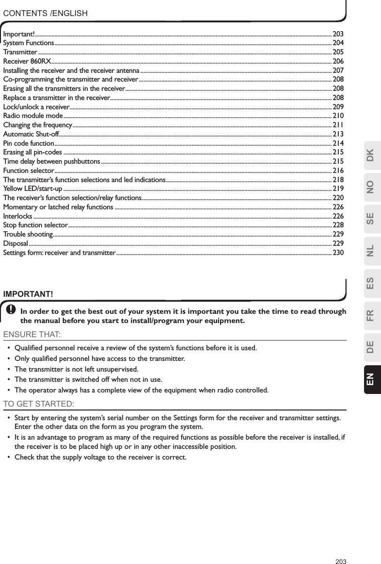 203ESFRDEEN DKNOSENLIMPORTANT! In order to get the best out of your system it is important you take the time to read through the manual before you start to install/program your equipment.ENSURE THAT:•  Qualiﬁed personnel receive a review of the system’s functions before it is used.•  Only qualiﬁed personnel have access to the transmitter.•  The transmitter is not left unsupervised.•  The transmitter is switched off when not in use.•  The operator always has a complete view of the equipment when radio controlled.TO GET STARTED:•  Start by entering the system’s serial number on the Settings form for the receiver and transmitter settings. Enter the other data on the form as you program the system.•  It is an advantage to program as many of the required functions as possible before the receiver is installed, if the receiver is to be placed high up or in any other inaccessible position.•  Check that the supply voltage to the receiver is correct.CONTENTS /ENGLISHImportant! .....................................................................................................................................................................................................203System Functions ........................................................................................................................................................................................204Transmitter ...................................................................................................................................................................................................205Receiver 860RX ..........................................................................................................................................................................................206Installing the receiver and the receiver antenna ...............................................................................................................................207Co-programming the transmitter and receiver ................................................................................................................................208Erasing all the transmitters in the receiver .........................................................................................................................................208Replace a transmitter in the receiver ...................................................................................................................................................208Lock/unlock a receiver ..............................................................................................................................................................................209Radio module mode ..................................................................................................................................................................................210Changing the frequency ............................................................................................................................................................................211Automatic Shut-off .....................................................................................................................................................................................213Pin code function ........................................................................................................................................................................................214Erasing all pin-codes ..................................................................................................................................................................................215Time delay between pushbuttons .........................................................................................................................................................215Function selector ........................................................................................................................................................................................216The transmitter’s function selections and led indications .............................................................................................................. 218Yellow LED/start-up ..................................................................................................................................................................................219The receiver’s function selection/relay functions ..............................................................................................................................220Momentary or latched relay functions ................................................................................................................................................226Interlocks ...................................................................................................................................................................................................... 226Stop function selector ...............................................................................................................................................................................228Trouble shooting .........................................................................................................................................................................................229Disposal .........................................................................................................................................................................................................229Settings form: receiver and transmitter ...............................................................................................................................................230