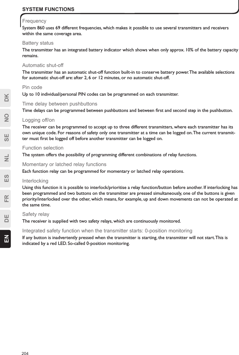 204EN DE FR ES NL SE NO DKSYSTEM FUNCTIONSFrequencySystem 860 uses 69 different frequencies, which makes it possible to use several transmitters and receivers within the same coverage area.Battery statusThe transmitter has an integrated battery indicator which shows when only approx. 10% of the battery capacity remains.Automatic shut-offThe transmitter has an automatic shut-off function built-in to conserve battery power. The available selections for automatic shut-off are: after 2, 6 or 12 minutes, or no automatic shut-off.Pin codeUp to 10 individual/personal PIN codes can be programmed on each transmitter.Time delay between pushbuttonsTime delays can be programmed between pushbuttons and between ﬁrst and second step in the pushbutton.Logging off/onThe receiver can be programmed to accept up to three different transmitters, where each transmitter has its own unique code. For reasons of safety only one transmitter at a time can be logged on. The current transmit-ter must ﬁrst be logged off before another transmitter can be logged on.Function selectionThe system offers the possibility of programming different combinations of relay functions.Momentary or latched relay functionsEach function relay can be programmed for momentary or latched relay operations.InterlockingUsing this function it is possible to interlock/prioritise a relay function/button before another. If interlocking has been programmed and two buttons on the transmitter are pressed simultaneously, one of the buttons is given priority/interlocked over the other, which means, for example, up and down movements can not be operated at the same time.Safety relayThe receiver is supplied with two safety relays, which are continuously monitored. Integrated safety function when the transmitter starts: 0-position monitoringIf any button is inadvertently pressed when the transmitter is starting, the transmitter will not start. This is indicated by a red LED. So-called 0-position monitoring.