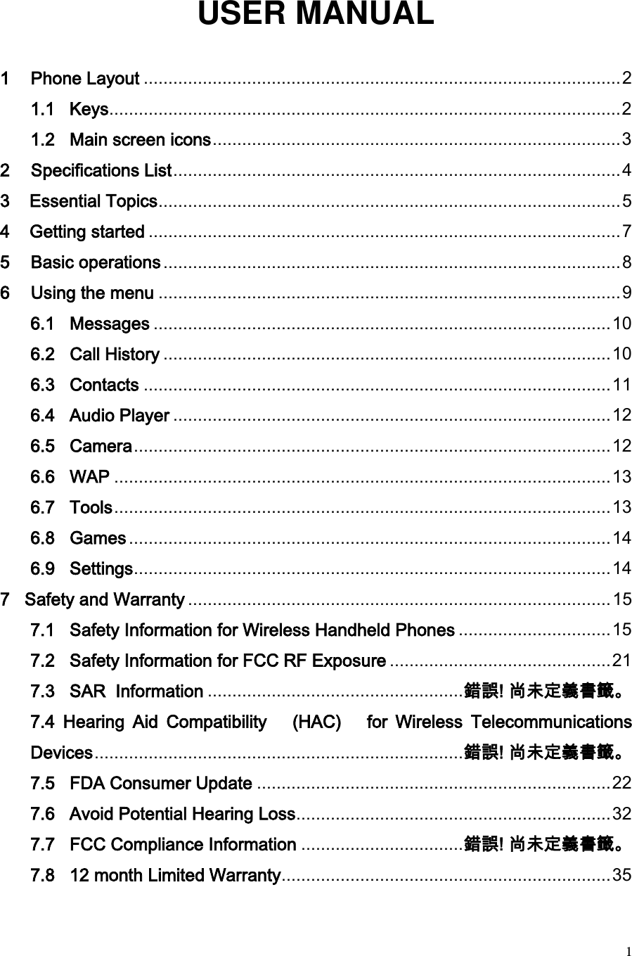  1 USER MANUAL  1 Phone Layout ................................................................................................. 2 1.1   Keys ........................................................................................................ 2 1.2   Main screen icons ................................................................................... 3 2 Specifications List ........................................................................................... 4 3    Essential Topics .............................................................................................. 5 4    Getting started ................................................................................................ 7 5 Basic operations ............................................................................................. 8 6 Using the menu .............................................................................................. 9 6.1   Messages ............................................................................................. 10 6.2   Call History ........................................................................................... 10 6.3   Contacts ............................................................................................... 11 6.4   Audio Player ......................................................................................... 12 6.5   Camera ................................................................................................. 12 6.6   WAP ..................................................................................................... 13 6.7   Tools ..................................................................................................... 13 6.8   Games .................................................................................................. 14 6.9   Settings ................................................................................................. 14 7   Safety and Warranty ...................................................................................... 15 7.1   Safety Information for Wireless Handheld Phones ............................... 15 7.2   Safety Information for FCC RF Exposure ............................................. 21 7.3   SAR  Information .................................................... 錯誤! 尚未定義書籤。 7.4  Hearing  Aid  Compatibility  (HAC)   for  Wireless  Telecommunications Devices ........................................................................... 錯誤! 尚未定義書籤。 7.5   FDA Consumer Update ........................................................................ 22 7.6   Avoid Potential Hearing Loss ................................................................ 32 7.7   FCC Compliance Information ................................. 錯誤! 尚未定義書籤。 7.8   12 month Limited Warranty ................................................................... 35 