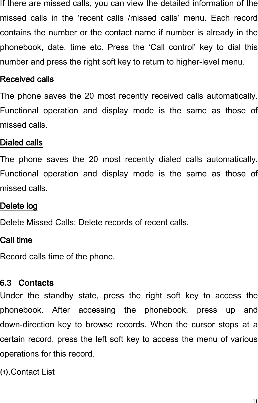  11 If there are missed calls, you can view the detailed information of the missed  calls  in  the  recent  calls  /missed  calls  menu.  Each  record contains the number or the contact name if number is already in the phonebook,  date,  time  etc.  Press  the  Call  control  key  to  dial  this number and press the right soft key to return to higher-level menu.  Received calls The  phone  saves  the  20  most  recently  received  calls  automatically. Functional  operation  and  display  mode  is  the  same  as  those  of missed calls. Dialed calls The  phone  saves  the  20  most  recently  dialed  calls  automatically. Functional  operation  and  display  mode  is  the  same  as  those  of missed calls. Delete log Delete Missed Calls: Delete records of recent calls. Call time Record calls time of the phone.  6.3   Contacts Under  the  standby  state,  press  the  right  soft  key  to  access  the phonebook.  After  accessing  the  phonebook,  press  up  and down-direction  key  to  browse  records.  When  the  cursor  stops  at  a certain record, press the left soft key to access the menu of various operations for this record. .Contact List 