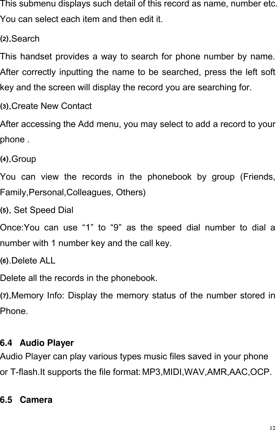  12 This submenu displays such detail of this record as name, number etc. You can select each item and then edit it.  .Search This handset  provides a way to search for phone number by name. After correctly inputting the name to be searched, press the left soft key and the screen will display the record you are searching for. .Create New Contact  After accessing the Add menu, you may select to add a record to your phone . .Group  You  can  view  the  records  in  the  phonebook  by  group  (Friends, Family,Personal,Colleagues, Others) . Set Speed Dial Once:You  can  use  1  to  9  as  the  speed  dial  number  to  dial  a number with 1 number key and the call key. .Delete ALL Delete all the records in the phonebook.  .Memory Info: Display  the memory status of the number stored in Phone.   6.4   Audio Player Audio Player can play various types music files saved in your phone or T-flash.It supports the file format: MP3,MIDI,WAV,AMR,AAC,OCP.  6.5   Camera 