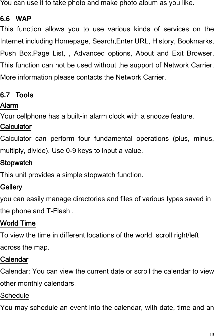  13 You can use it to take photo and make photo album as you like.   6.6   WAP This  function  allows  you  to  use  various  kinds  of  services  on  the Internet including Homepage, Search,Enter URL, History, Bookmarks, Push  Box,Page  List,  ,  Advanced  options,  About  and  Exit  Browser. This function can not be used without the support of Network Carrier. More information please contacts the Network Carrier.   6.7   Tools Alarm Your cellphone has a built-in alarm clock with a snooze feature. Calculator Calculator  can  perform  four  fundamental  operations  (plus,  minus, multiply, divide). Use 0-9 keys to input a value.  Stopwatch This unit provides a simple stopwatch function. Gallery you can easily manage directories and files of various types saved in the phone and T-Flash . World Time To view the time in different locations of the world, scroll right/left across the map. Calendar Calendar: You can view the current date or scroll the calendar to view other monthly calendars.  Schedule You may schedule an event into the calendar, with date, time and an 
