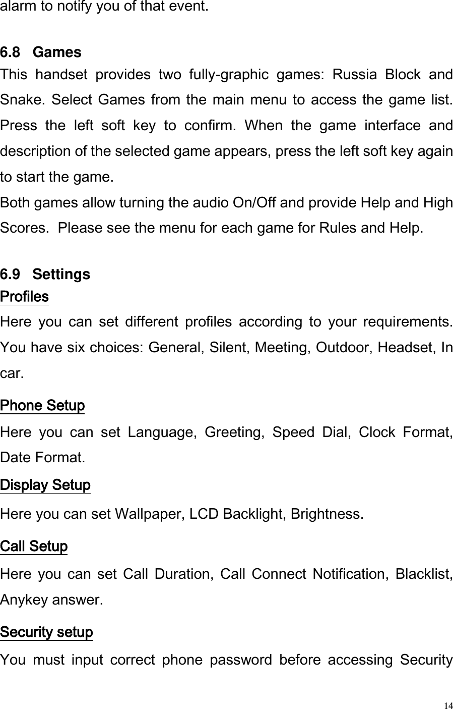  14 alarm to notify you of that event.   6.8   Games This  handset  provides  two  fully-graphic  games:  Russia  Block  and Snake. Select  Games from the main menu  to  access the  game  list. Press  the  left  soft  key  to  confirm.  When  the  game  interface  and description of the selected game appears, press the left soft key again to start the game. Both games allow turning the audio On/Off and provide Help and High Scores.  Please see the menu for each game for Rules and Help.  6.9   Settings Profiles Here  you  can  set  different  profiles  according  to  your  requirements. You have six choices: General, Silent, Meeting, Outdoor, Headset, In car. Phone Setup Here  you  can  set  Language,  Greeting,  Speed  Dial,  Clock  Format, Date Format. Display Setup Here you can set Wallpaper, LCD Backlight, Brightness.  Call Setup   Here  you  can  set  Call  Duration,  Call  Connect  Notification,  Blacklist, Anykey answer. Security setup You  must  input  correct  phone  password  before  accessing  Security 