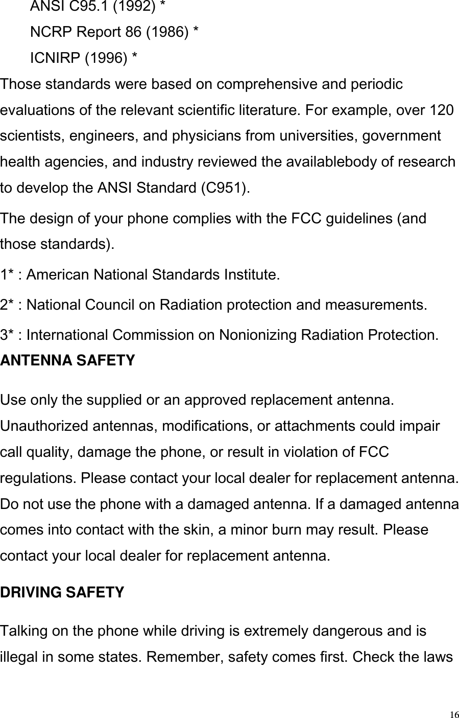  16 ANSI C95.1 (1992) * NCRP Report 86 (1986) * ICNIRP (1996) * Those standards were based on comprehensive and periodic evaluations of the relevant scientific literature. For example, over 120 scientists, engineers, and physicians from universities, government health agencies, and industry reviewed the availablebody of research to develop the ANSI Standard (C951).  The design of your phone complies with the FCC guidelines (and those standards). 1* : American National Standards Institute. 2* : National Council on Radiation protection and measurements.  3* : International Commission on Nonionizing Radiation Protection. ANTENNA SAFETY   Use only the supplied or an approved replacement antenna. Unauthorized antennas, modifications, or attachments could impair call quality, damage the phone, or result in violation of FCC regulations. Please contact your local dealer for replacement antenna. Do not use the phone with a damaged antenna. If a damaged antenna comes into contact with the skin, a minor burn may result. Please contact your local dealer for replacement antenna.  DRIVING SAFETY  Talking on the phone while driving is extremely dangerous and is illegal in some states. Remember, safety comes first. Check the laws 