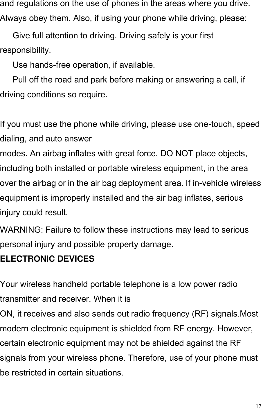  17 and regulations on the use of phones in the areas where you drive. Always obey them. Also, if using your phone while driving, please:   Give full attention to driving. Driving safely is your first responsibility.   Use hands-free operation, if available.   Pull off the road and park before making or answering a call, if driving conditions so require.   If you must use the phone while driving, please use one-touch, speed dialing, and auto answer  modes. An airbag inflates with great force. DO NOT place objects, including both installed or portable wireless equipment, in the area over the airbag or in the air bag deployment area. If in-vehicle wireless equipment is improperly installed and the air bag inflates, serious injury could result. WARNING: Failure to follow these instructions may lead to serious personal injury and possible property damage.  ELECTRONIC DEVICES   Your wireless handheld portable telephone is a low power radio transmitter and receiver. When it is  ON, it receives and also sends out radio frequency (RF) signals.Most modern electronic equipment is shielded from RF energy. However, certain electronic equipment may not be shielded against the RF signals from your wireless phone. Therefore, use of your phone must be restricted in certain situations. 