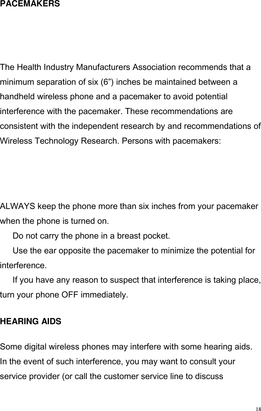  18 PACEMAKERS  The Health Industry Manufacturers Association recommends that a minimum separation of six (6) inches be maintained between a handheld wireless phone and a pacemaker to avoid potential interference with the pacemaker. These recommendations are consistent with the independent research by and recommendations of Wireless Technology Research. Persons with pacemakers:  ALWAYS keep the phone more than six inches from your pacemaker when the phone is turned on.   Do not carry the phone in a breast pocket.   Use the ear opposite the pacemaker to minimize the potential for interference.   If you have any reason to suspect that interference is taking place, turn your phone OFF immediately.    HEARING AIDS   Some digital wireless phones may interfere with some hearing aids. In the event of such interference, you may want to consult your service provider (or call the customer service line to discuss 