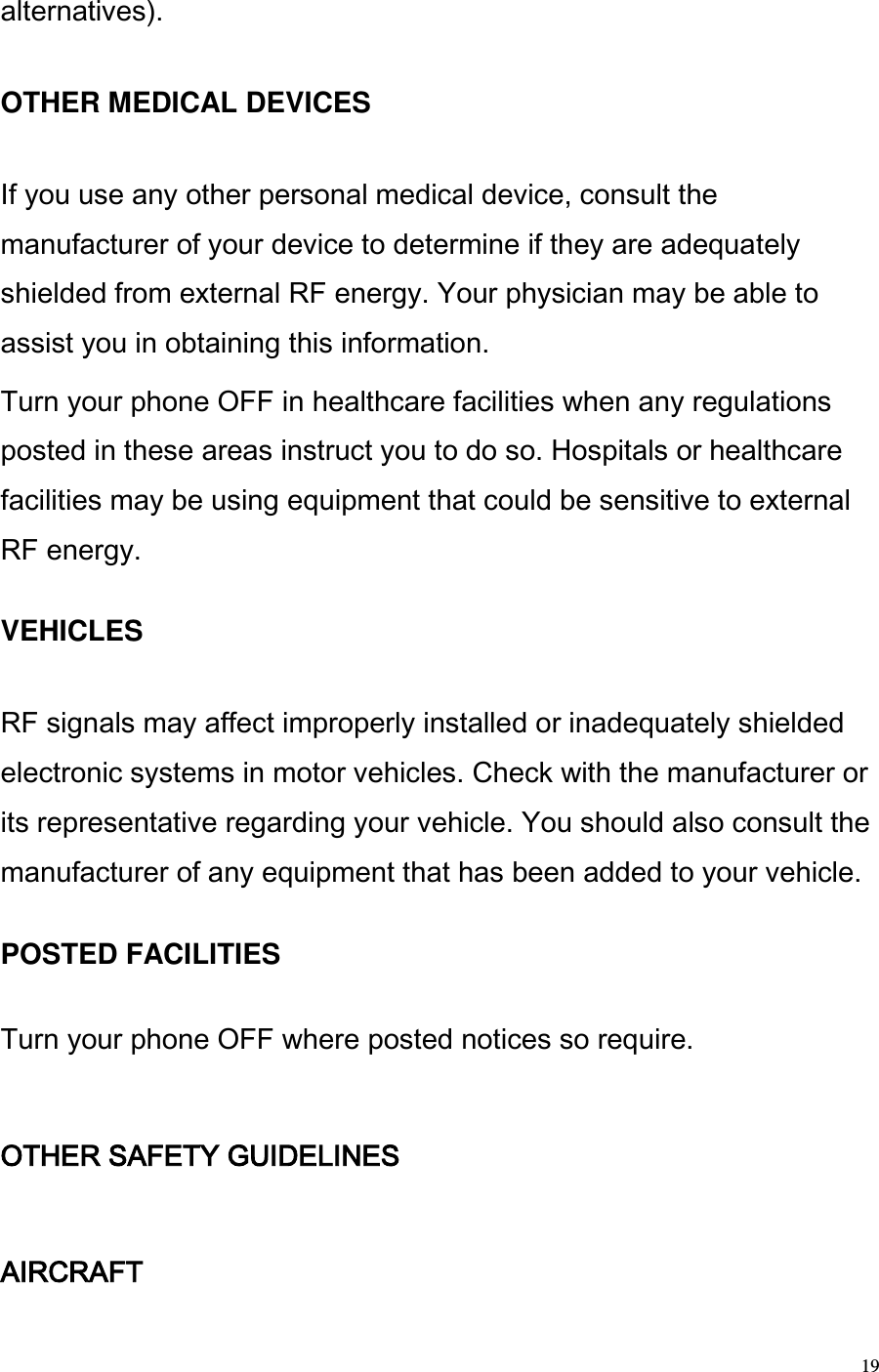  19 alternatives).   OTHER MEDICAL DEVICES   If you use any other personal medical device, consult the manufacturer of your device to determine if they are adequately shielded from external RF energy. Your physician may be able to assist you in obtaining this information.  Turn your phone OFF in healthcare facilities when any regulations posted in these areas instruct you to do so. Hospitals or healthcare facilities may be using equipment that could be sensitive to external RF energy.   VEHICLES   RF signals may affect improperly installed or inadequately shielded electronic systems in motor vehicles. Check with the manufacturer or its representative regarding your vehicle. You should also consult the manufacturer of any equipment that has been added to your vehicle.   POSTED FACILITIES   Turn your phone OFF where posted notices so require.   OTHER SAFETY GUIDELINES   AIRCRAFT  