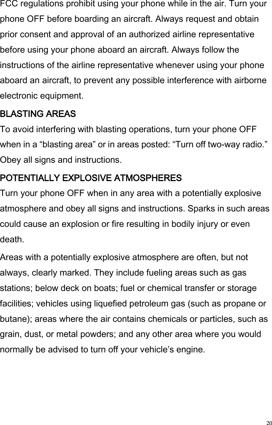  20 FCC regulations prohibit using your phone while in the air. Turn your phone OFF before boarding an aircraft. Always request and obtain prior consent and approval of an authorized airline representative before using your phone aboard an aircraft. Always follow the instructions of the airline representative whenever using your phone aboard an aircraft, to prevent any possible interference with airborne electronic equipment.  BLASTING AREAS  To avoid interfering with blasting operations, turn your phone OFF when in a blasting area or in areas posted: Turn off two-way radio. Obey all signs and instructions.  POTENTIALLY EXPLOSIVE ATMOSPHERES  Turn your phone OFF when in any area with a potentially explosive atmosphere and obey all signs and instructions. Sparks in such areas could cause an explosion or fire resulting in bodily injury or even death.  Areas with a potentially explosive atmosphere are often, but not always, clearly marked. They include fueling areas such as gas stations; below deck on boats; fuel or chemical transfer or storage facilities; vehicles using liquefied petroleum gas (such as propane or butane); areas where the air contains chemicals or particles, such as grain, dust, or metal powders; and any other area where you would normally be advised to turn off your vehicles engine.  