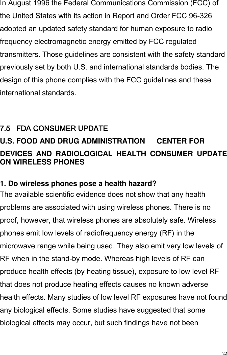  22 In August 1996 the Federal Communications Commission (FCC) of the United States with its action in Report and Order FCC 96-326 adopted an updated safety standard for human exposure to radio frequency electromagnetic energy emitted by FCC regulated transmitters. Those guidelines are consistent with the safety standard previously set by both U.S. and international standards bodies. The design of this phone complies with the FCC guidelines and these international standards.   7.5   FDA CONSUMER UPDATE  U.S. FOOD AND DRUG ADMINISTRATION   CENTER FOR  DEVICES  AND  RADIOLOGICAL  HEALTH  CONSUMER  UPDATE ON WIRELESS PHONES   1. Do wireless phones pose a health hazard?  The available scientific evidence does not show that any health problems are associated with using wireless phones. There is no proof, however, that wireless phones are absolutely safe. Wireless phones emit low levels of radiofrequency energy (RF) in the microwave range while being used. They also emit very low levels of RF when in the stand-by mode. Whereas high levels of RF can produce health effects (by heating tissue), exposure to low level RF that does not produce heating effects causes no known adverse health effects. Many studies of low level RF exposures have not found any biological effects. Some studies have suggested that some biological effects may occur, but such findings have not been 