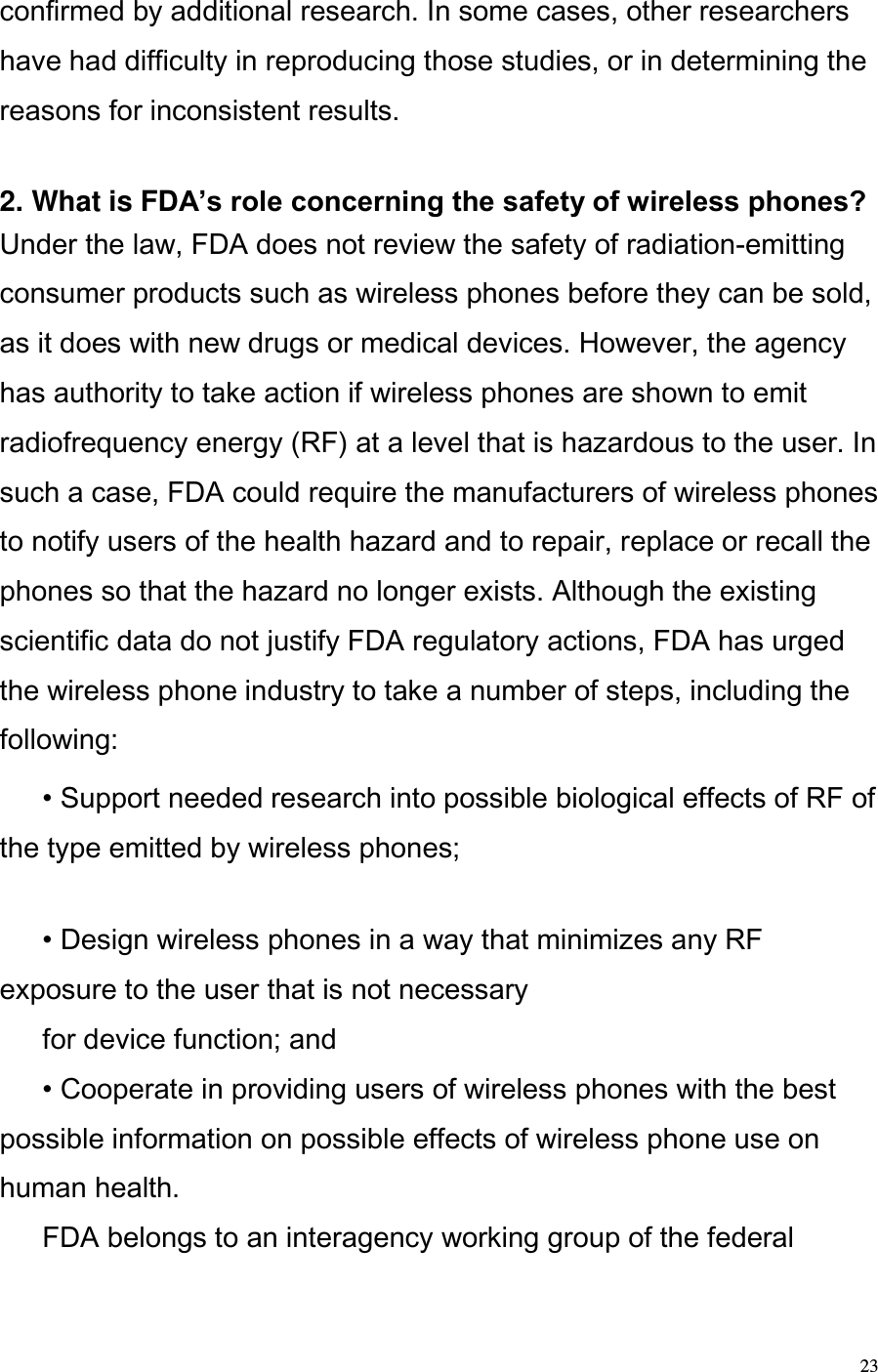  23 confirmed by additional research. In some cases, other researchers have had difficulty in reproducing those studies, or in determining the reasons for inconsistent results.   2. What is FDA’s role concerning the safety of wireless phones?  Under the law, FDA does not review the safety of radiation-emitting consumer products such as wireless phones before they can be sold, as it does with new drugs or medical devices. However, the agency has authority to take action if wireless phones are shown to emit radiofrequency energy (RF) at a level that is hazardous to the user. In such a case, FDA could require the manufacturers of wireless phones to notify users of the health hazard and to repair, replace or recall the phones so that the hazard no longer exists. Although the existing scientific data do not justify FDA regulatory actions, FDA has urged the wireless phone industry to take a number of steps, including the following:   • Support needed research into possible biological effects of RF of the type emitted by wireless phones;    • Design wireless phones in a way that minimizes any RF exposure to the user that is not necessary   for device function; and   • Cooperate in providing users of wireless phones with the best possible information on possible effects of wireless phone use on human health.   FDA belongs to an interagency working group of the federal 