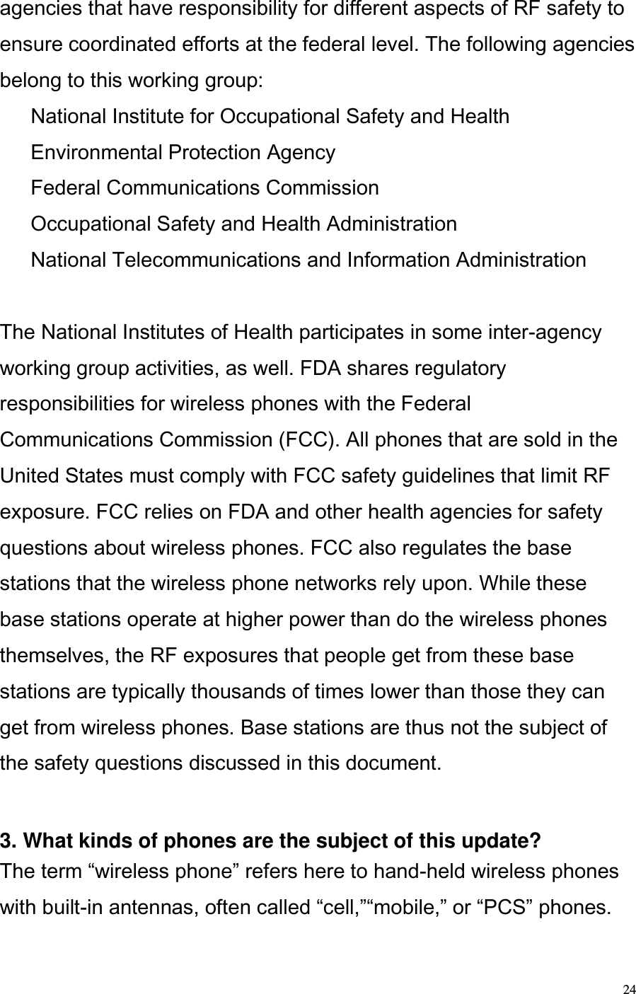  24 agencies that have responsibility for different aspects of RF safety to ensure coordinated efforts at the federal level. The following agencies belong to this working group:   National Institute for Occupational Safety and Health   Environmental Protection Agency   Federal Communications Commission   Occupational Safety and Health Administration   National Telecommunications and Information Administration   The National Institutes of Health participates in some inter-agency working group activities, as well. FDA shares regulatory responsibilities for wireless phones with the Federal Communications Commission (FCC). All phones that are sold in the United States must comply with FCC safety guidelines that limit RF exposure. FCC relies on FDA and other health agencies for safety questions about wireless phones. FCC also regulates the base stations that the wireless phone networks rely upon. While these base stations operate at higher power than do the wireless phones themselves, the RF exposures that people get from these base stations are typically thousands of times lower than those they can get from wireless phones. Base stations are thus not the subject of the safety questions discussed in this document.   3. What kinds of phones are the subject of this update?  The term wireless phone refers here to hand-held wireless phones with built-in antennas, often called cell,mobile, or PCS phones. 