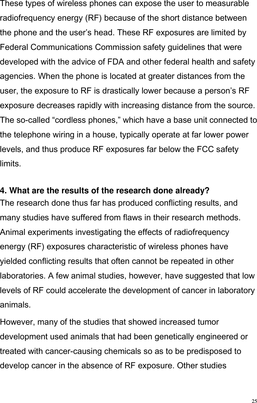  25 These types of wireless phones can expose the user to measurable radiofrequency energy (RF) because of the short distance between the phone and the users head. These RF exposures are limited by Federal Communications Commission safety guidelines that were developed with the advice of FDA and other federal health and safety agencies. When the phone is located at greater distances from the user, the exposure to RF is drastically lower because a persons RF exposure decreases rapidly with increasing distance from the source. The so-called cordless phones, which have a base unit connected to the telephone wiring in a house, typically operate at far lower power levels, and thus produce RF exposures far below the FCC safety limits.   4. What are the results of the research done already?  The research done thus far has produced conflicting results, and many studies have suffered from flaws in their research methods. Animal experiments investigating the effects of radiofrequency energy (RF) exposures characteristic of wireless phones have yielded conflicting results that often cannot be repeated in other laboratories. A few animal studies, however, have suggested that low levels of RF could accelerate the development of cancer in laboratory animals.  However, many of the studies that showed increased tumor development used animals that had been genetically engineered or treated with cancer-causing chemicals so as to be predisposed to develop cancer in the absence of RF exposure. Other studies 