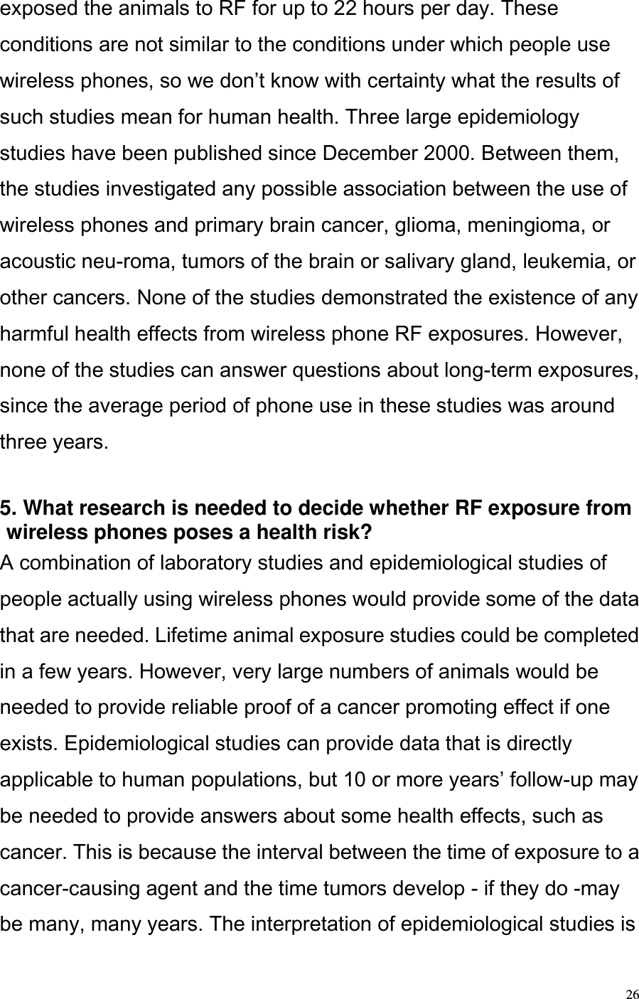  26 exposed the animals to RF for up to 22 hours per day. These conditions are not similar to the conditions under which people use wireless phones, so we dont know with certainty what the results of such studies mean for human health. Three large epidemiology studies have been published since December 2000. Between them, the studies investigated any possible association between the use of wireless phones and primary brain cancer, glioma, meningioma, or acoustic neu-roma, tumors of the brain or salivary gland, leukemia, or other cancers. None of the studies demonstrated the existence of any harmful health effects from wireless phone RF exposures. However, none of the studies can answer questions about long-term exposures, since the average period of phone use in these studies was around three years.   5. What research is needed to decide whether RF exposure from wireless phones poses a health risk?  A combination of laboratory studies and epidemiological studies of people actually using wireless phones would provide some of the data that are needed. Lifetime animal exposure studies could be completed in a few years. However, very large numbers of animals would be needed to provide reliable proof of a cancer promoting effect if one exists. Epidemiological studies can provide data that is directly applicable to human populations, but 10 or more years follow-up may be needed to provide answers about some health effects, such as cancer. This is because the interval between the time of exposure to a cancer-causing agent and the time tumors develop - if they do -may be many, many years. The interpretation of epidemiological studies is 
