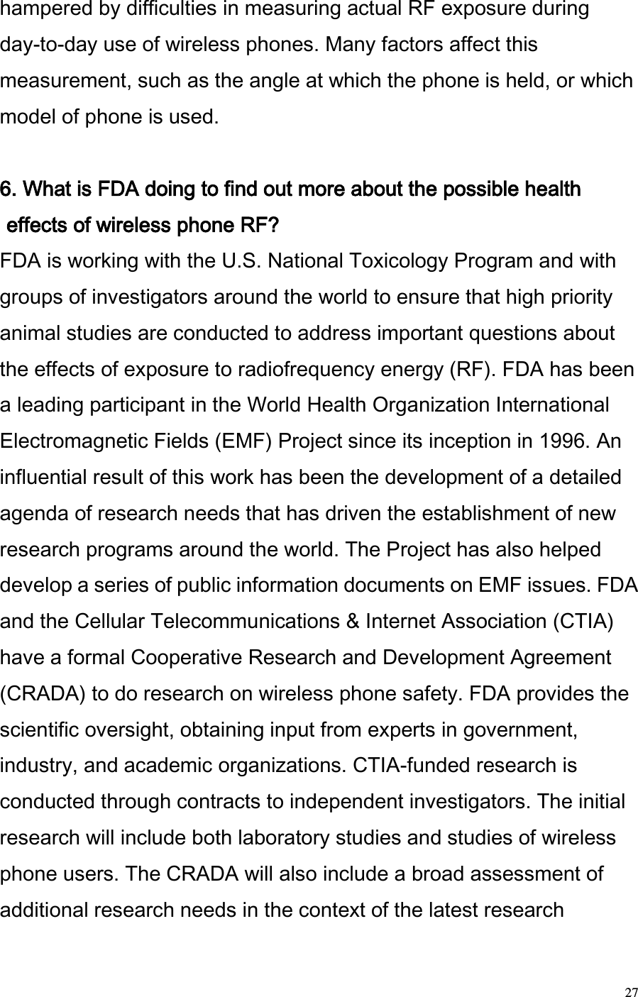  27 hampered by difficulties in measuring actual RF exposure during day-to-day use of wireless phones. Many factors affect this measurement, such as the angle at which the phone is held, or which model of phone is used.   6. What is FDA doing to find out more about the possible health effects of wireless phone RF?  FDA is working with the U.S. National Toxicology Program and with groups of investigators around the world to ensure that high priority animal studies are conducted to address important questions about the effects of exposure to radiofrequency energy (RF). FDA has been a leading participant in the World Health Organization International Electromagnetic Fields (EMF) Project since its inception in 1996. An influential result of this work has been the development of a detailed agenda of research needs that has driven the establishment of new research programs around the world. The Project has also helped develop a series of public information documents on EMF issues. FDA and the Cellular Telecommunications &amp; Internet Association (CTIA) have a formal Cooperative Research and Development Agreement (CRADA) to do research on wireless phone safety. FDA provides the scientific oversight, obtaining input from experts in government, industry, and academic organizations. CTIA-funded research is conducted through contracts to independent investigators. The initial research will include both laboratory studies and studies of wireless phone users. The CRADA will also include a broad assessment of additional research needs in the context of the latest research 