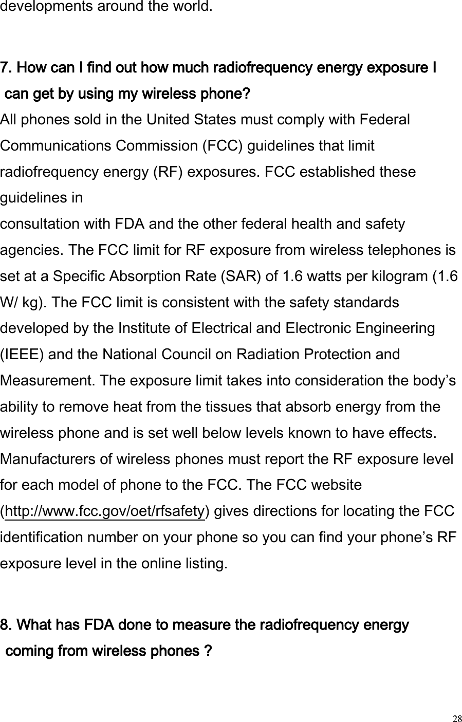  28 developments around the world.   7. How can I find out how much radiofrequency energy exposure I can get by using my wireless phone?  All phones sold in the United States must comply with Federal Communications Commission (FCC) guidelines that limit radiofrequency energy (RF) exposures. FCC established these guidelines in  consultation with FDA and the other federal health and safety agencies. The FCC limit for RF exposure from wireless telephones is set at a Specific Absorption Rate (SAR) of 1.6 watts per kilogram (1.6 W/ kg). The FCC limit is consistent with the safety standards developed by the Institute of Electrical and Electronic Engineering (IEEE) and the National Council on Radiation Protection and Measurement. The exposure limit takes into consideration the bodys ability to remove heat from the tissues that absorb energy from the wireless phone and is set well below levels known to have effects. Manufacturers of wireless phones must report the RF exposure level for each model of phone to the FCC. The FCC website (http://www.fcc.gov/oet/rfsafety) gives directions for locating the FCC identification number on your phone so you can find your phones RF exposure level in the online listing.   8. What has FDA done to measure the radiofrequency energy coming from wireless phones ?  