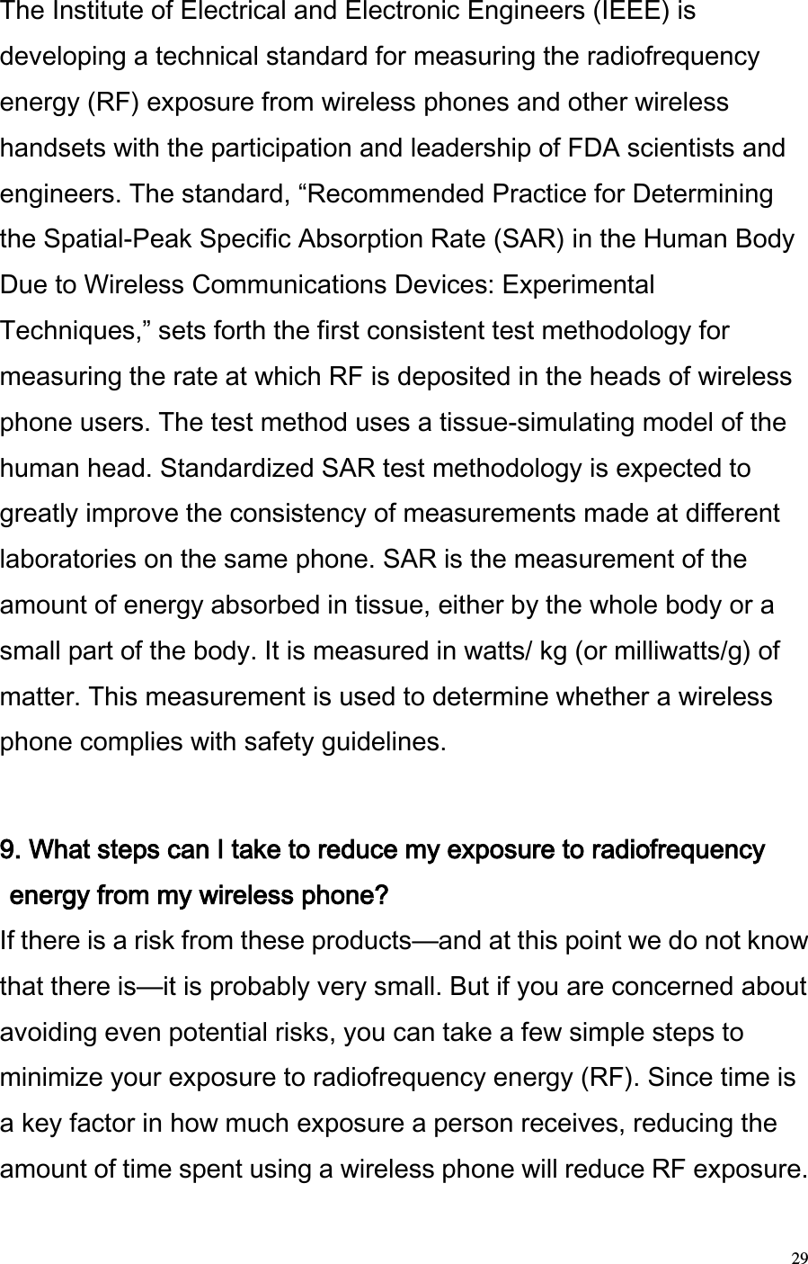  29 The Institute of Electrical and Electronic Engineers (IEEE) is developing a technical standard for measuring the radiofrequency energy (RF) exposure from wireless phones and other wireless handsets with the participation and leadership of FDA scientists and engineers. The standard, Recommended Practice for Determining the Spatial-Peak Specific Absorption Rate (SAR) in the Human Body Due to Wireless Communications Devices: Experimental Techniques, sets forth the first consistent test methodology for measuring the rate at which RF is deposited in the heads of wireless phone users. The test method uses a tissue-simulating model of the human head. Standardized SAR test methodology is expected to greatly improve the consistency of measurements made at different laboratories on the same phone. SAR is the measurement of the amount of energy absorbed in tissue, either by the whole body or a small part of the body. It is measured in watts/ kg (or milliwatts/g) of matter. This measurement is used to determine whether a wireless phone complies with safety guidelines.   9. What steps can I take to reduce my exposure to radiofrequency energy from my wireless phone?  If there is a risk from these products—and at this point we do not know that there is—it is probably very small. But if you are concerned about avoiding even potential risks, you can take a few simple steps to minimize your exposure to radiofrequency energy (RF). Since time is a key factor in how much exposure a person receives, reducing the amount of time spent using a wireless phone will reduce RF exposure.  