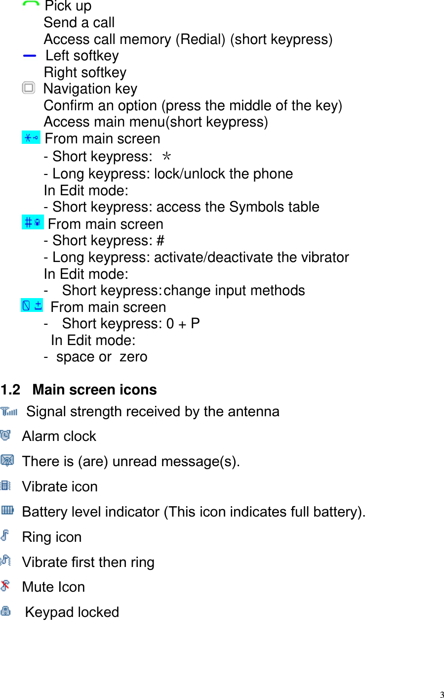  3  Pick up Send a call Access call memory (Redial) (short keypress)   Left softkey Right softkey   Navigation key  Confirm an option (press the middle of the key) Access main menu(short keypress)  From main screen - Short keypress: ＊ - Long keypress: lock/unlock the phone In Edit mode: - Short keypress: access the Symbols table  From main screen - Short keypress: # - Long keypress: activate/deactivate the vibrator In Edit mode: -  Short keypress: change input methods    From main screen -  Short keypress: 0 + P In Edit mode: -  space or  zero  1.2   Main screen icons   Signal strength received by the antenna   Alarm clock   There is (are) unread message(s).  Vibrate icon   Battery level indicator (This icon indicates full battery).   Ring icon   Vibrate first then ring   Mute Icon   Keypad locked   