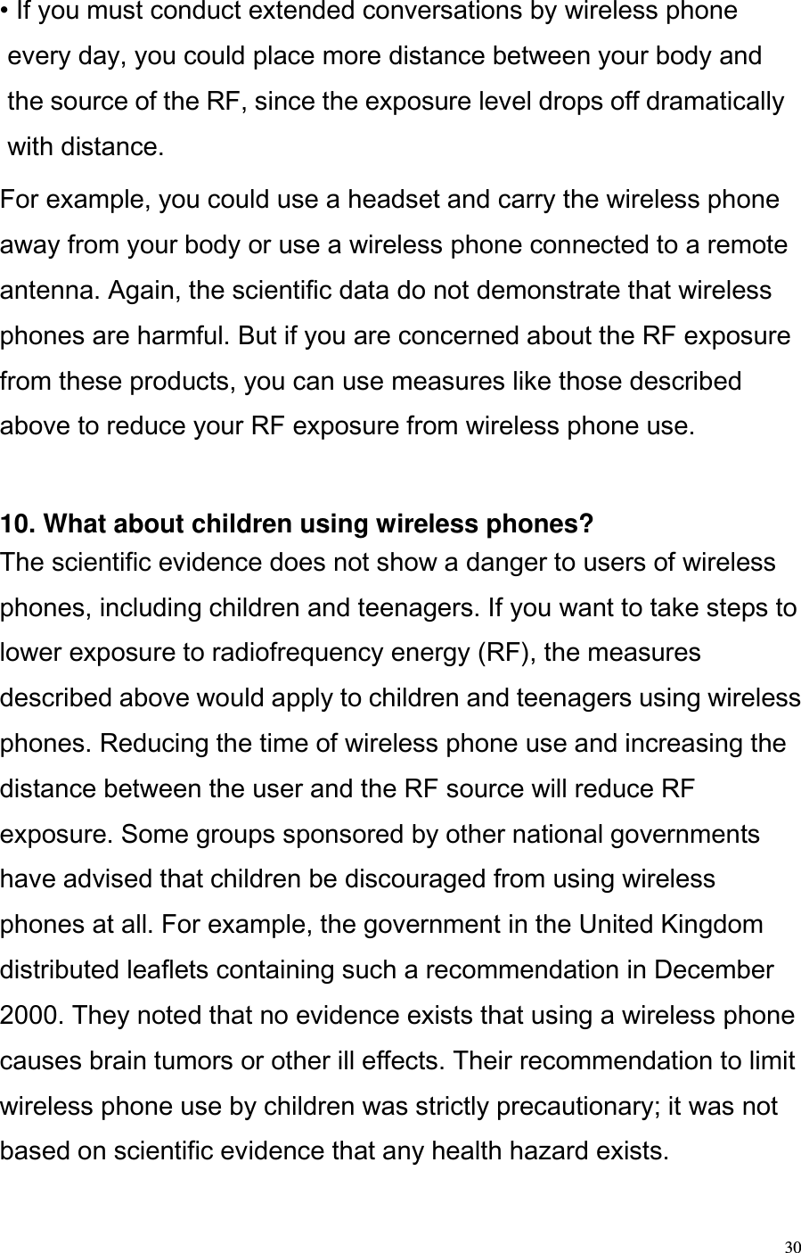  30 • If you must conduct extended conversations by wireless phone every day, you could place more distance between your body and the source of the RF, since the exposure level drops off dramatically with distance.  For example, you could use a headset and carry the wireless phone away from your body or use a wireless phone connected to a remote antenna. Again, the scientific data do not demonstrate that wireless phones are harmful. But if you are concerned about the RF exposure from these products, you can use measures like those described above to reduce your RF exposure from wireless phone use.   10. What about children using wireless phones?  The scientific evidence does not show a danger to users of wireless phones, including children and teenagers. If you want to take steps to lower exposure to radiofrequency energy (RF), the measures described above would apply to children and teenagers using wireless phones. Reducing the time of wireless phone use and increasing the distance between the user and the RF source will reduce RF exposure. Some groups sponsored by other national governments have advised that children be discouraged from using wireless phones at all. For example, the government in the United Kingdom distributed leaflets containing such a recommendation in December 2000. They noted that no evidence exists that using a wireless phone causes brain tumors or other ill effects. Their recommendation to limit wireless phone use by children was strictly precautionary; it was not based on scientific evidence that any health hazard exists.  