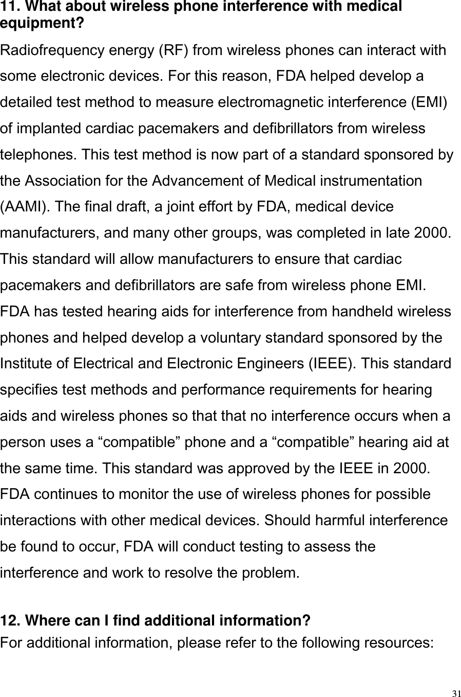  31  11. What about wireless phone interference with medical equipment?  Radiofrequency energy (RF) from wireless phones can interact with some electronic devices. For this reason, FDA helped develop a detailed test method to measure electromagnetic interference (EMI) of implanted cardiac pacemakers and defibrillators from wireless telephones. This test method is now part of a standard sponsored by the Association for the Advancement of Medical instrumentation (AAMI). The final draft, a joint effort by FDA, medical device manufacturers, and many other groups, was completed in late 2000. This standard will allow manufacturers to ensure that cardiac pacemakers and defibrillators are safe from wireless phone EMI. FDA has tested hearing aids for interference from handheld wireless phones and helped develop a voluntary standard sponsored by the Institute of Electrical and Electronic Engineers (IEEE). This standard specifies test methods and performance requirements for hearing aids and wireless phones so that that no interference occurs when a person uses a compatible phone and a compatible hearing aid at the same time. This standard was approved by the IEEE in 2000. FDA continues to monitor the use of wireless phones for possible interactions with other medical devices. Should harmful interference be found to occur, FDA will conduct testing to assess the interference and work to resolve the problem.   12. Where can I find additional information?  For additional information, please refer to the following resources:  