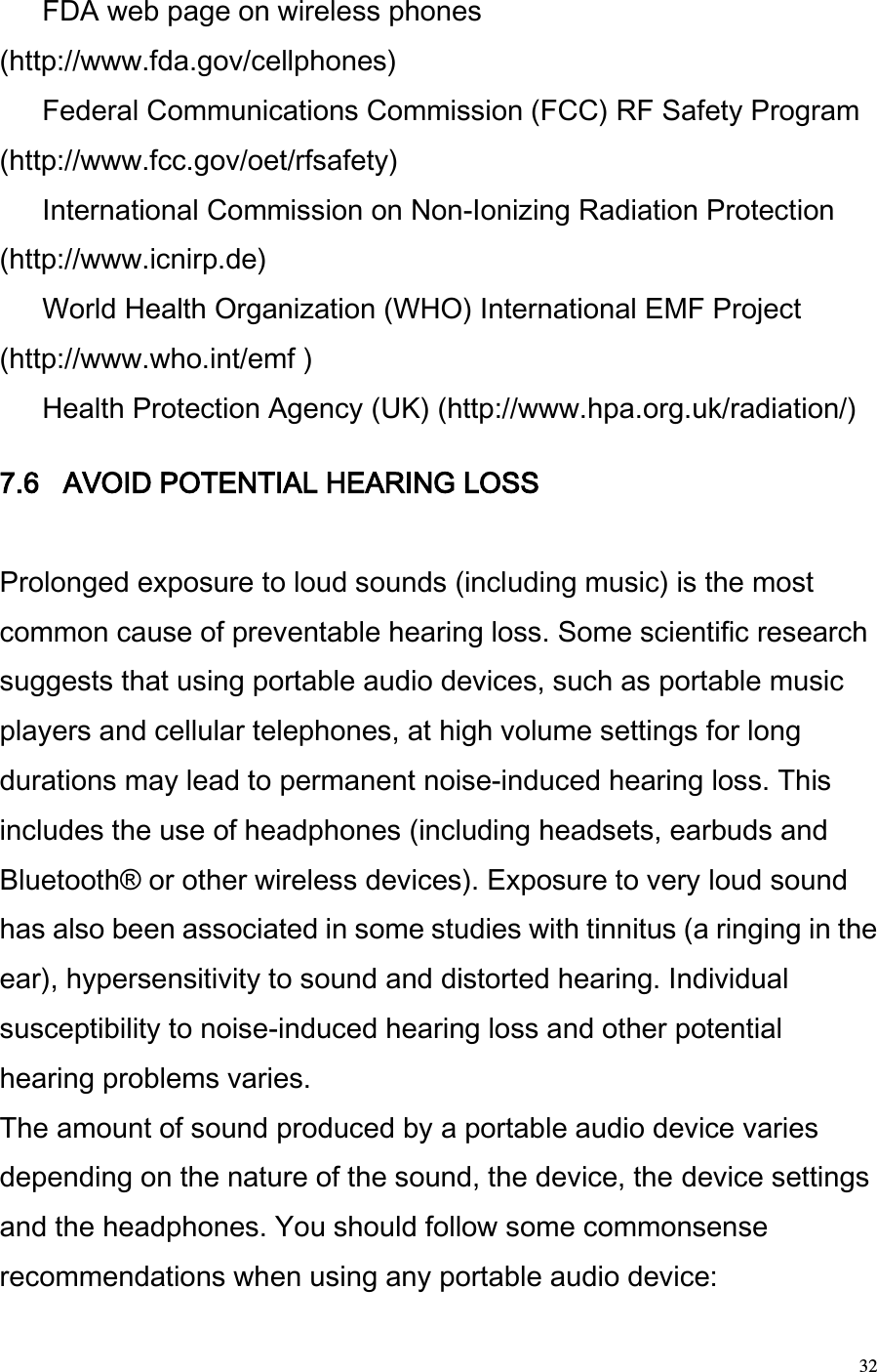  32  FDA web page on wireless phones (http://www.fda.gov/cellphones)   Federal Communications Commission (FCC) RF Safety Program (http://www.fcc.gov/oet/rfsafety)   International Commission on Non-Ionizing Radiation Protection (http://www.icnirp.de)   World Health Organization (WHO) International EMF Project (http://www.who.int/emf )   Health Protection Agency (UK) (http://www.hpa.org.uk/radiation/)   7.6   AVOID POTENTIAL HEARING LOSS   Prolonged exposure to loud sounds (including music) is the most common cause of preventable hearing loss. Some scientific research suggests that using portable audio devices, such as portable music players and cellular telephones, at high volume settings for long durations may lead to permanent noise-induced hearing loss. This includes the use of headphones (including headsets, earbuds and Bluetooth® or other wireless devices). Exposure to very loud sound has also been associated in some studies with tinnitus (a ringing in the ear), hypersensitivity to sound and distorted hearing. Individual susceptibility to noise-induced hearing loss and other potential hearing problems varies.  The amount of sound produced by a portable audio device varies depending on the nature of the sound, the device, the device settings and the headphones. You should follow some commonsense recommendations when using any portable audio device:  