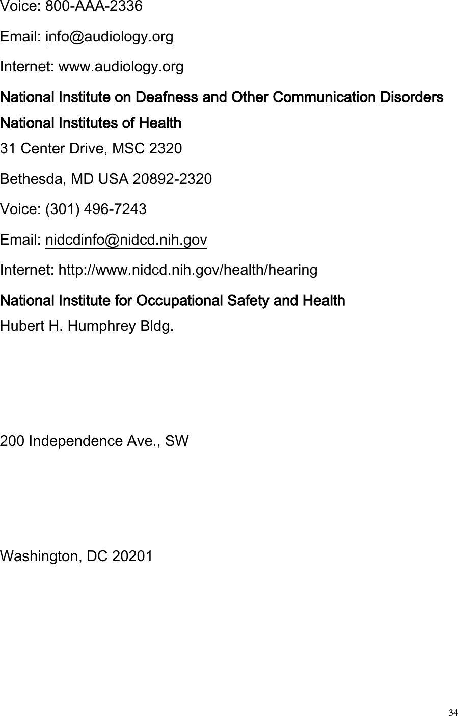  34 Voice: 800-AAA-2336  Email: info@audiology.org  Internet: www.audiology.org  National Institute on Deafness and Other Communication Disorders National Institutes of Health  31 Center Drive, MSC 2320  Bethesda, MD USA 20892-2320  Voice: (301) 496-7243  Email: nidcdinfo@nidcd.nih.gov  Internet: http://www.nidcd.nih.gov/health/hearing  National Institute for Occupational Safety and Health  Hubert H. Humphrey Bldg.  200 Independence Ave., SW  Washington, DC 20201  
