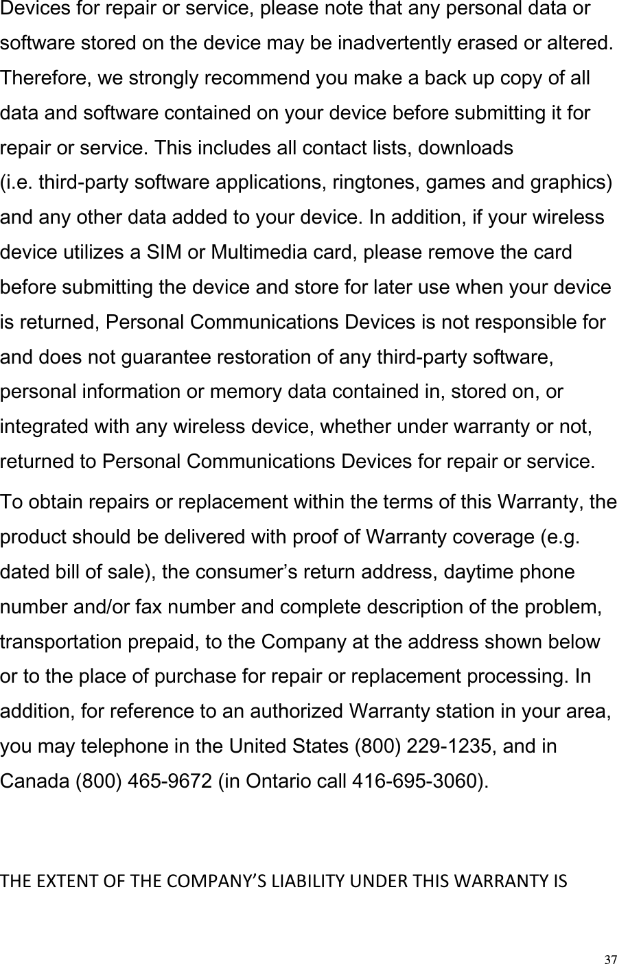  37 Devices for repair or service, please note that any personal data or software stored on the device may be inadvertently erased or altered. Therefore, we strongly recommend you make a back up copy of all data and software contained on your device before submitting it for repair or service. This includes all contact lists, downloads  (i.e. third-party software applications, ringtones, games and graphics) and any other data added to your device. In addition, if your wireless device utilizes a SIM or Multimedia card, please remove the card before submitting the device and store for later use when your device is returned, Personal Communications Devices is not responsible for and does not guarantee restoration of any third-party software, personal information or memory data contained in, stored on, or integrated with any wireless device, whether under warranty or not, returned to Personal Communications Devices for repair or service.  To obtain repairs or replacement within the terms of this Warranty, the product should be delivered with proof of Warranty coverage (e.g. dated bill of sale), the consumers return address, daytime phone number and/or fax number and complete description of the problem, transportation prepaid, to the Company at the address shown below or to the place of purchase for repair or replacement processing. In addition, for reference to an authorized Warranty station in your area, you may telephone in the United States (800) 229-1235, and in Canada (800) 465-9672 (in Ontario call 416-695-3060).    THE EXTENT OF THE COMPANY’S LIABILITY UNDER THIS WARRANTY IS 