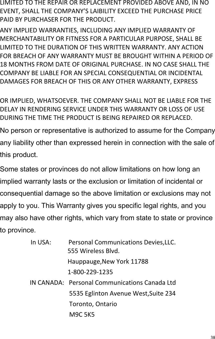  38 LIMITED TO THE REPAIR OR REPLACEMENT PROVIDED ABOVE AND, IN NO EVENT, SHALL THE COMPANY’S LAIBILITY EXCEED THE PURCHASE PRICE PAID BY PURCHASER FOR THE PRODUCT.  ANY IMPLIED WARRANTIES, INCLUDING ANY IMPLIED WARRANTY OF MERCHANTABILITY OR FITNESS FOR A PARTICULAR PURPOSE, SHALL BE LIMITED TO THE DURATION OF THIS WRITTEN WARRANTY. ANY ACTION FOR BREACH OF ANY WARRANTY MUST BE BROUGHT WITHIN A PERIOD OF 18 MONTHS FROM DATE OF ORIGINAL PURCHASE. IN NO CASE SHALL THE COMPANY BE LIABLE FOR AN SPECIAL CONSEQUENTIAL OR INCIDENTAL DAMAGES FOR BREACH OF THIS OR ANY OTHER WARRANTY, EXPRESS   OR IMPLIED, WHATSOEVER. THE COMPANY SHALL NOT BE LIABLE FOR THE DELAY IN RENDERING SERVICE UNDER THIS WARRANTY OR LOSS OF USE DURING THE TIME THE PRODUCT IS BEING REPAIRED OR REPLACED.  No person or representative is authorized to assume for the Company any liability other than expressed herein in connection with the sale of this product.  Some states or provinces do not allow limitations on how long an implied warranty lasts or the exclusion or limitation of incidental or consequential damage so the above limitation or exclusions may not apply to you. This Warranty gives you specific legal rights, and you may also have other rights, which vary from state to state or province to province.                  In USA:           Personal Communications Devies,LLC.                                            555 Wireless Blvd.                                            Hauppauge,New York 11788                                            1-800-229-1235                    IN CANADA:   Personal Communications Canada Ltd                                             5535 Eglinton Avenue West,Suite 234                                             Toronto, Ontario                                             M9C 5K5 