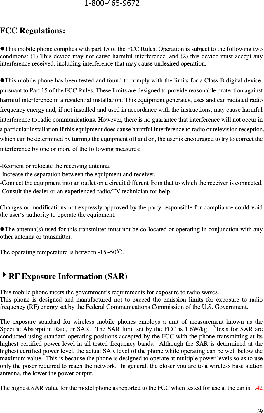  39                                             1-800-465-9672  FCC Regulations:  This mobile phone complies with part 15 of the FCC Rules. Operation is subject to the following two conditions: (1) This device may not cause harmful interference, and (2) this device must accept any interference received, including interference that may cause undesired operation.  This mobile phone has been tested and found to comply with the limits for a Class B digital device, pursuant to Part 15 of the FCC Rules. These limits are designed to provide reasonable protection against harmful interference in a residential installation. This equipment generates, uses and can radiated radio frequency energy and, if not installed and used in accordance with the instructions, may cause harmful interference to radio communications. However, there is no guarantee that interference will not occur in a particular installation If this equipment does cause harmful interference to radio or television reception, which can be determined by turning the equipment off and on, the user is encouraged to try to correct the interference by one or more of the following measures:  -Reorient or relocate the receiving antenna. -Increase the separation between the equipment and receiver. -Connect the equipment into an outlet on a circuit different from that to which the receiver is connected. -Consult the dealer or an experienced radio/TV technician for help.  Changes or modifications not expressly approved by the party responsible for compliance could void the user‘s authority to operate the equipment.  The antenna(s) used for this transmitter must not be co-located or operating in conjunction with any other antenna or transmitter.  The operating temperature is between -15~50℃.   RF Exposure Information (SAR)  This mobile phone meets the government’s requirements for exposure to radio waves. This  phone  is  designed  and  manufactured  not  to  exceed  the  emission  limits  for  exposure  to  radio frequency (RF) energy set by the Federal Communications Commission of the U.S. Government.    The  exposure  standard  for  wireless  mobile  phones  employs  a  unit  of  measurement  known  as  the Specific Absorption Rate, or SAR.  The SAR limit set by the FCC is 1.6W/kg.   *Tests for SAR are conducted using standard operating positions accepted by the FCC with the phone transmitting at its highest certified power level in all tested frequency bands.    Although the SAR is determined at the highest certified power level, the actual SAR level of the phone while operating can be well below the maximum value.  This is because the phone is designed to operate at multiple power levels so as to use only the poser required to reach the network.  In general, the closer you are to a wireless base station antenna, the lower the power output.  The highest SAR value for the model phone as reported to the FCC when tested for use at the ear is 1.42 