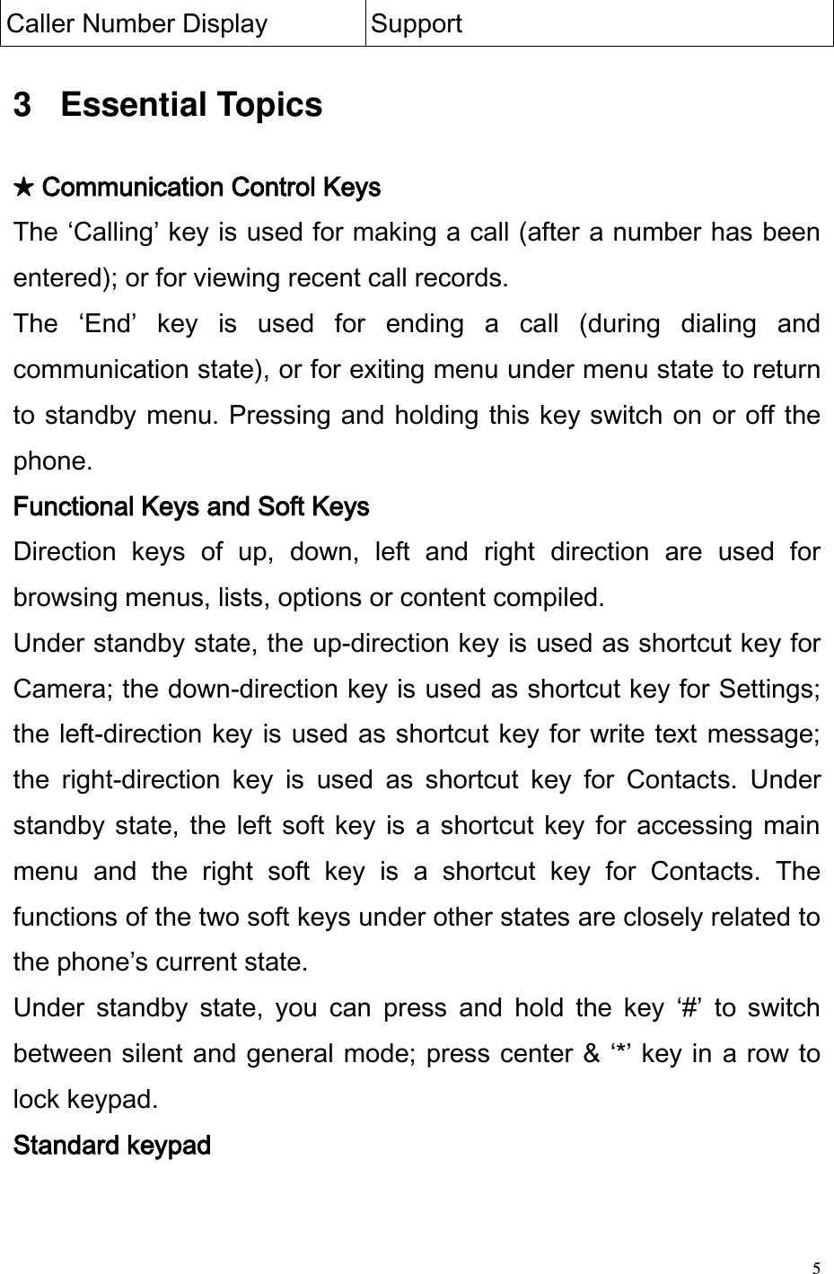  5 Caller Number Display Support  3   Essential Topics   ★ Communication Control Keys The Calling key is used for making a call (after a number has been entered); or for viewing recent call records.  The  End  key  is  used  for  ending  a  call  (during  dialing  and communication state), or for exiting menu under menu state to return to standby menu. Pressing and holding this key switch on or off the phone.  Functional Keys and Soft Keys Direction  keys  of  up,  down,  left  and  right  direction  are  used  for browsing menus, lists, options or content compiled.  Under standby state, the up-direction key is used as shortcut key for Camera; the down-direction key is used as shortcut key for Settings; the left-direction key is used as shortcut key for write text  message; the  right-direction  key  is  used  as  shortcut  key  for  Contacts.  Under standby state, the left soft  key  is  a  shortcut key for  accessing  main menu  and  the  right  soft  key  is  a  shortcut  key  for  Contacts.  The functions of the two soft keys under other states are closely related to the phones current state.  Under  standby  state,  you  can  press  and  hold  the  key  #  to  switch between silent and general mode; press center &amp; * key in a row to lock keypad.  Standard keypad  
