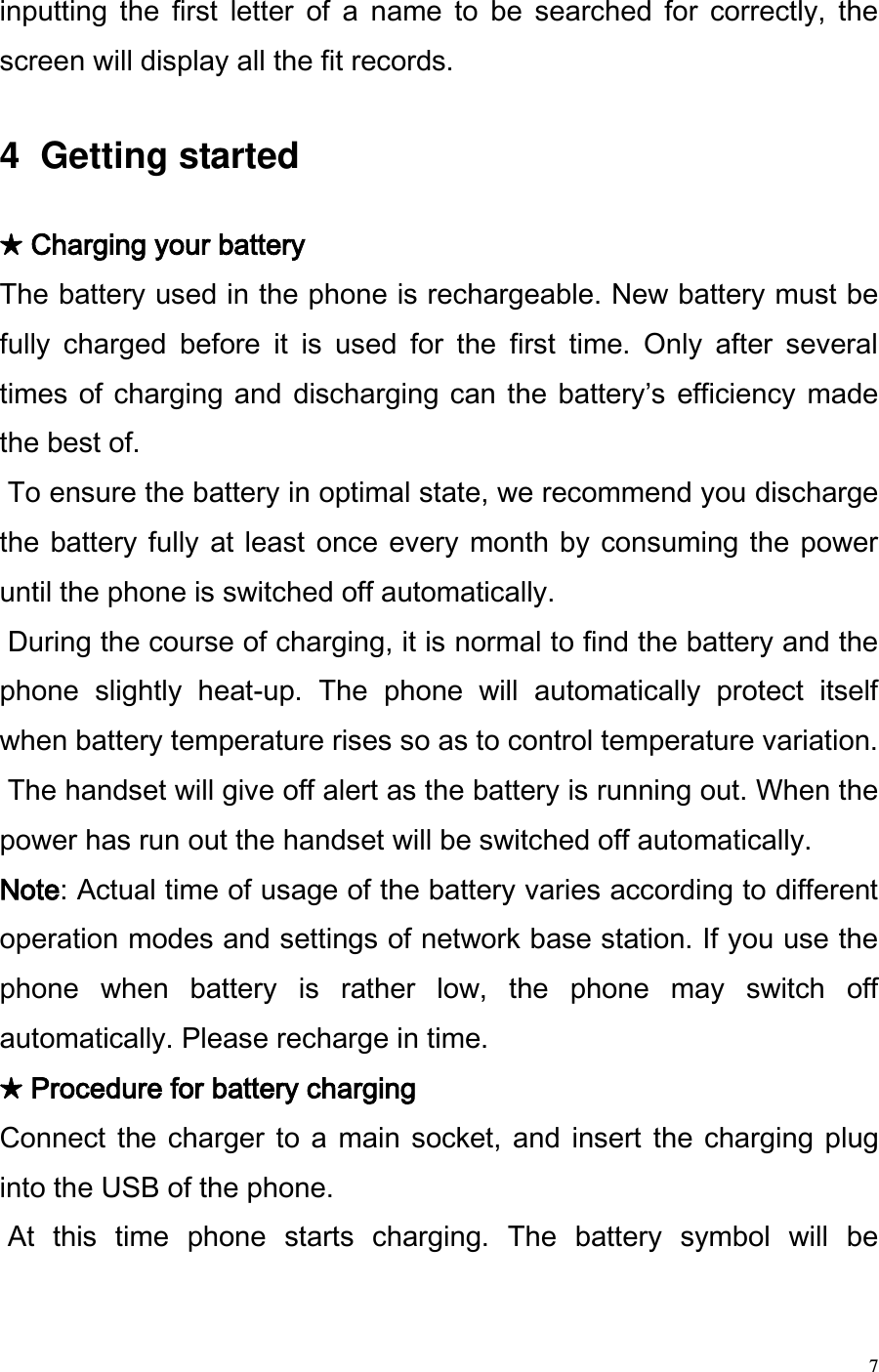  7 inputting  the  first  letter  of  a  name  to  be  searched  for  correctly,  the screen will display all the fit records.   4  Getting started   ★ Charging your battery  The battery used in the phone is rechargeable. New battery must be fully  charged  before  it  is  used  for  the  first  time.  Only  after  several times of charging and discharging can the batterys  efficiency  made the best of.   To ensure the battery in optimal state, we recommend you discharge the battery  fully at least once  every month by  consuming  the power until the phone is switched off automatically.   During the course of charging, it is normal to find the battery and the phone  slightly  heat-up.  The  phone  will  automatically  protect  itself when battery temperature rises so as to control temperature variation.  The handset will give off alert as the battery is running out. When the power has run out the handset will be switched off automatically. Note: Actual time of usage of the battery varies according to different operation modes and settings of network base station. If you use the phone  when  battery  is  rather  low,  the  phone  may  switch  off automatically. Please recharge in time.  ★ Procedure for battery charging  Connect the charger  to  a  main  socket, and  insert  the charging plug into the USB of the phone.   At  this  time  phone  starts  charging.  The  battery  symbol  will  be 