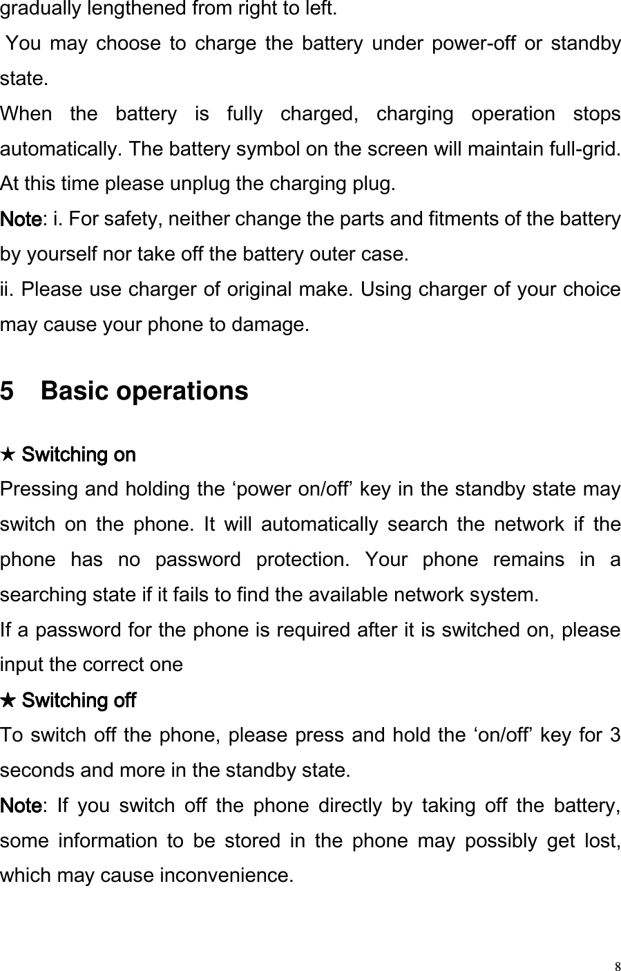  8 gradually lengthened from right to left.   You  may  choose  to  charge  the  battery  under  power-off  or  standby state.  When  the  battery  is  fully  charged,  charging  operation  stops automatically. The battery symbol on the screen will maintain full-grid. At this time please unplug the charging plug.  Note: . For safety, neither change the parts and fitments of the battery by yourself nor take off the battery outer case.  . Please use charger of original make. Using charger of your choice may cause your phone to damage.   5    Basic operations  ★ Switching on  Pressing and holding the power on/off key in the standby state may switch  on  the  phone.  It  will  automatically  search  the  network  if  the phone  has  no  password  protection.  Your  phone  remains  in  a searching state if it fails to find the available network system.  If a password for the phone is required after it is switched on, please input the correct one ★ Switching off  To switch off the phone, please press and hold the on/off key for 3 seconds and more in the standby state.   Note:  If  you  switch  off  the  phone  directly  by  taking  off  the  battery, some  information  to  be  stored  in  the  phone  may  possibly  get  lost, which may cause inconvenience.  