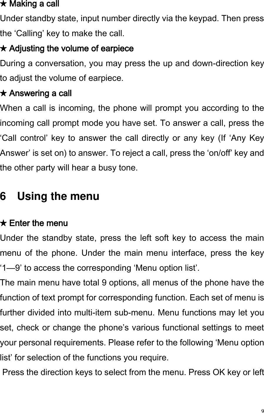 9 ★ Making a call  Under standby state, input number directly via the keypad. Then press the Calling key to make the call.  ★ Adjusting the volume of earpiece During a conversation, you may press the up and down-direction key to adjust the volume of earpiece. ★ Answering a call  When a call is incoming, the phone will prompt you according to the incoming call prompt mode you have set. To answer a call, press the Call  control key to  answer the  call directly  or any  key  (If  Any  Key Answer is set on) to answer. To reject a call, press the on/off key and the other party will hear a busy tone.    6    Using the menu  ★ Enter the menu  Under  the  standby  state,  press  the  left soft  key  to  access  the  main menu  of  the  phone.  Under  the  main  menu  interface,  press  the  key 1—9 to access the corresponding Menu option list.   The main menu have total 9 options, all menus of the phone have the function of text prompt for corresponding function. Each set of menu is further divided into multi-item sub-menu. Menu functions may let you set, check or change the phones various functional settings to meet your personal requirements. Please refer to the following Menu option list for selection of the functions you require.   Press the direction keys to select from the menu. Press OK key or left 