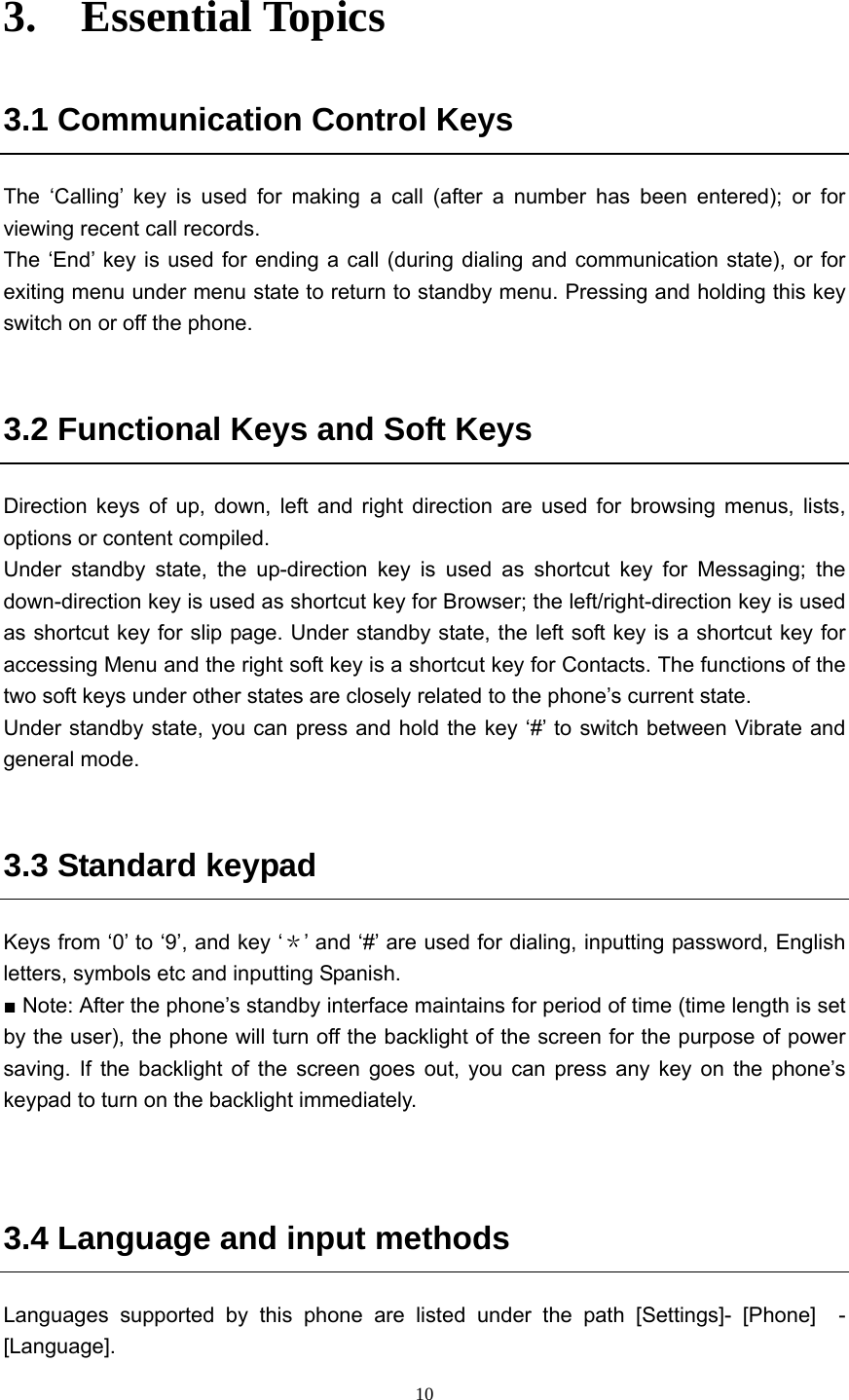  103.  Essential Topics  3.1 Communication Control Keys The ‘Calling’ key is used for making a call (after a number has been entered); or for viewing recent call records.   The ‘End’ key is used for ending a call (during dialing and communication state), or for exiting menu under menu state to return to standby menu. Pressing and holding this key switch on or off the phone.    3.2 Functional Keys and Soft Keys Direction keys of up, down, left and right direction are used for browsing menus, lists, options or content compiled.   Under standby state, the up-direction key is used as shortcut key for Messaging; the down-direction key is used as shortcut key for Browser; the left/right-direction key is used as shortcut key for slip page. Under standby state, the left soft key is a shortcut key for accessing Menu and the right soft key is a shortcut key for Contacts. The functions of the two soft keys under other states are closely related to the phone’s current state.   Under standby state, you can press and hold the key ‘#’ to switch between Vibrate and general mode.    3.3 Standard keypad   Keys from ‘0’ to ‘9’, and key ‘＊’ and ‘#’ are used for dialing, inputting password, English letters, symbols etc and inputting Spanish.   ■ Note: After the phone’s standby interface maintains for period of time (time length is set by the user), the phone will turn off the backlight of the screen for the purpose of power saving. If the backlight of the screen goes out, you can press any key on the phone’s keypad to turn on the backlight immediately.       3.4 Language and input methods   Languages supported by this phone are listed under the path [Settings]- [Phone]  - [Language].   