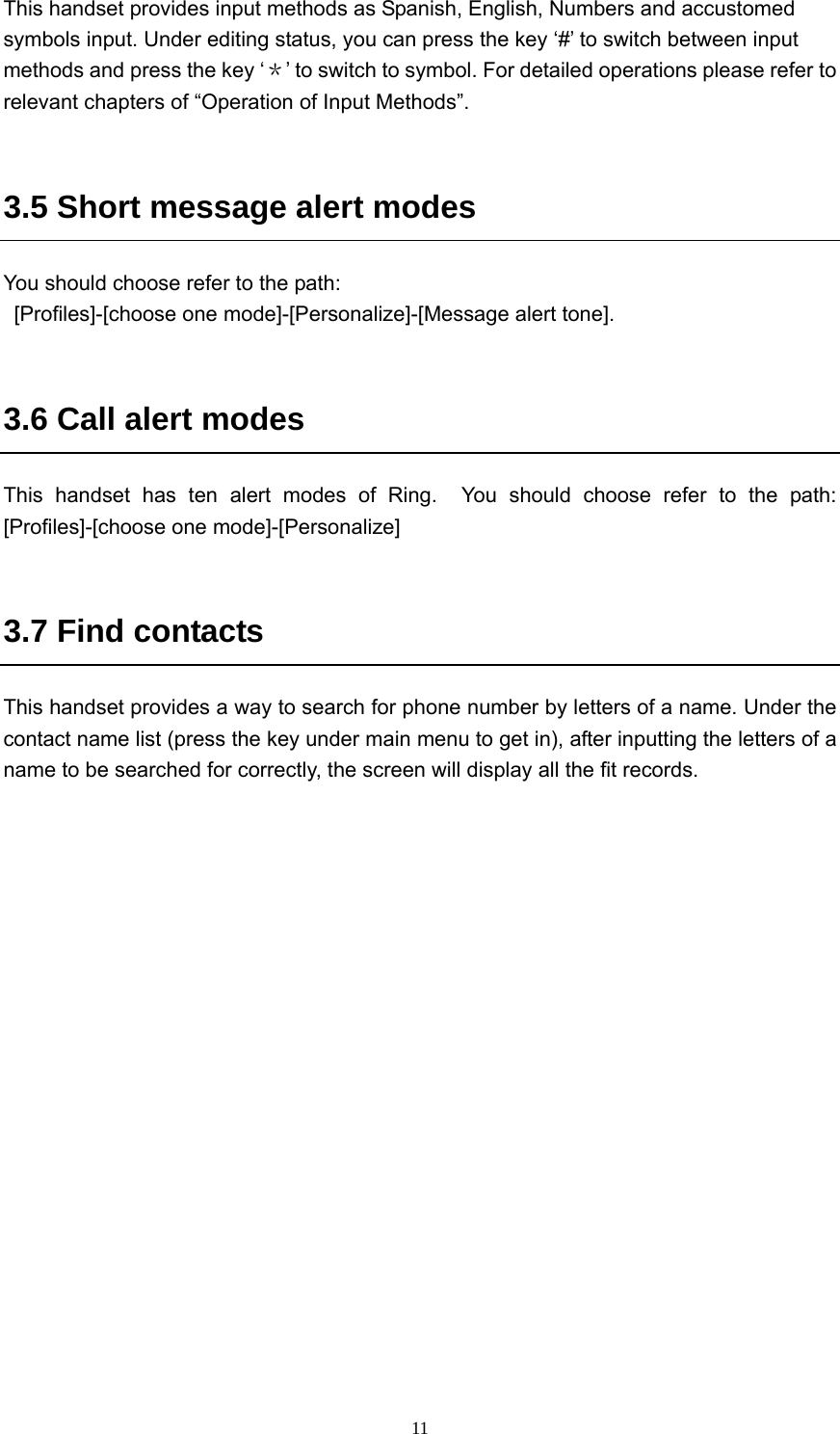  11This handset provides input methods as Spanish, English, Numbers and accustomed symbols input. Under editing status, you can press the key ‘#’ to switch between input methods and press the key ‘＊’ to switch to symbol. For detailed operations please refer to relevant chapters of “Operation of Input Methods”.  3.5 Short message alert modes   You should choose refer to the path:   [Profiles]-[choose one mode]-[Personalize]-[Message alert tone].  3.6 Call alert modes   This handset has ten alert modes of Ring.  You should choose refer to the path: [Profiles]-[choose one mode]-[Personalize]  3.7 Find contacts   This handset provides a way to search for phone number by letters of a name. Under the contact name list (press the key under main menu to get in), after inputting the letters of a name to be searched for correctly, the screen will display all the fit records.    