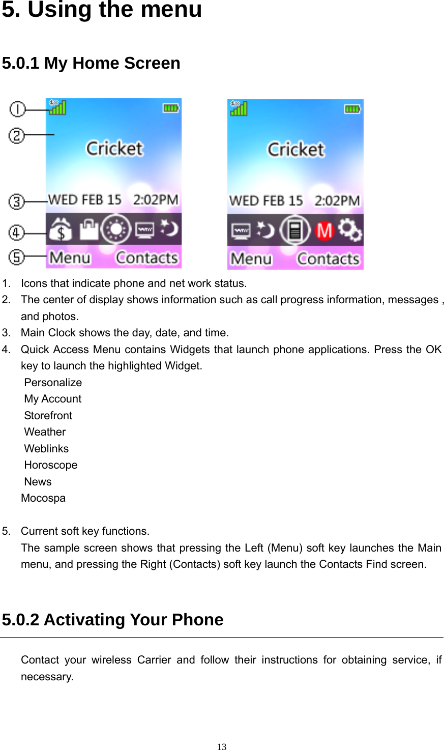  135. Using the menu 5.0.1 My Home Screen           1. Icons that indicate phone and net work status. 2.  The center of display shows information such as call progress information, messages , and photos. 3.  Main Clock shows the day, date, and time. 4.  Quick Access Menu contains Widgets that launch phone applications. Press the OK key to launch the highlighted Widget. Personalize My Account Storefront Weather Weblinks Horoscope News Mocospa  5.  Current soft key functions. The sample screen shows that pressing the Left (Menu) soft key launches the Main menu, and pressing the Right (Contacts) soft key launch the Contacts Find screen.    5.0.2 Activating Your Phone Contact your wireless Carrier and follow their instructions for obtaining service, if necessary.   