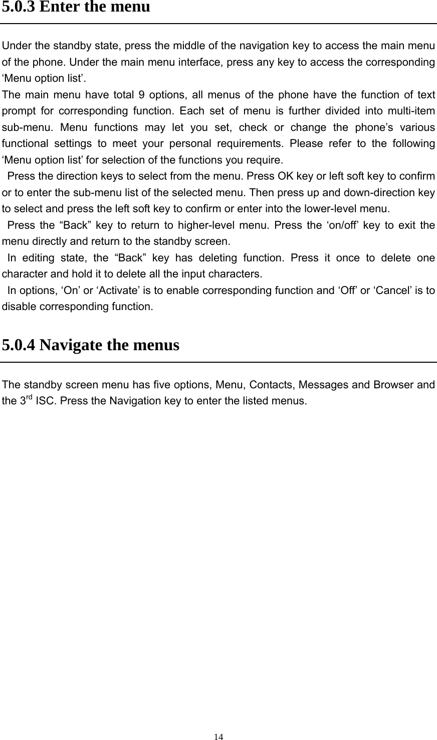  145.0.3 Enter the menu   Under the standby state, press the middle of the navigation key to access the main menu of the phone. Under the main menu interface, press any key to access the corresponding ‘Menu option list’.     The main menu have total 9 options, all menus of the phone have the function of text prompt for corresponding function. Each set of menu is further divided into multi-item sub-menu. Menu functions may let you set, check or change the phone’s various functional settings to meet your personal requirements. Please refer to the following ‘Menu option list’ for selection of the functions you require.     Press the direction keys to select from the menu. Press OK key or left soft key to confirm or to enter the sub-menu list of the selected menu. Then press up and down-direction key to select and press the left soft key to confirm or enter into the lower-level menu.    Press the “Back” key to return to higher-level menu. Press the ‘on/off’ key to exit the menu directly and return to the standby screen.    In editing state, the “Back” key has deleting function. Press it once to delete one character and hold it to delete all the input characters.     In options, ‘On’ or ‘Activate’ is to enable corresponding function and ‘Off’ or ‘Cancel’ is to disable corresponding function.   5.0.4 Navigate the menus The standby screen menu has five options, Menu, Contacts, Messages and Browser and the 3rd ISC. Press the Navigation key to enter the listed menus. 