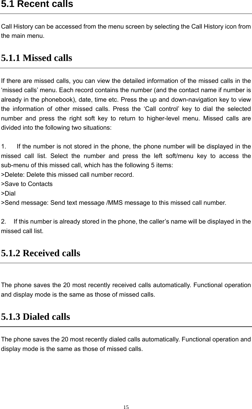  15 5.1 Recent calls Call History can be accessed from the menu screen by selecting the Call History icon from the main menu. 5.1.1 Missed calls If there are missed calls, you can view the detailed information of the missed calls in the ‘missed calls’ menu. Each record contains the number (and the contact name if number is already in the phonebook), date, time etc. Press the up and down-navigation key to view the information of other missed calls. Press the ‘Call control’ key to dial the selected number and press the right soft key to return to higher-level menu. Missed calls are divided into the following two situations:  1.    If the number is not stored in the phone, the phone number will be displayed in the missed call list. Select the number and press the left soft/menu key to access the sub-menu of this missed call, which has the following 5 items: &gt;Delete: Delete this missed call number record. &gt;Save to Contacts &gt;Dial &gt;Send message: Send text message /MMS message to this missed call number.  2.  If this number is already stored in the phone, the caller’s name will be displayed in the missed call list. 5.1.2 Received calls  The phone saves the 20 most recently received calls automatically. Functional operation and display mode is the same as those of missed calls. 5.1.3 Dialed calls The phone saves the 20 most recently dialed calls automatically. Functional operation and display mode is the same as those of missed calls. 