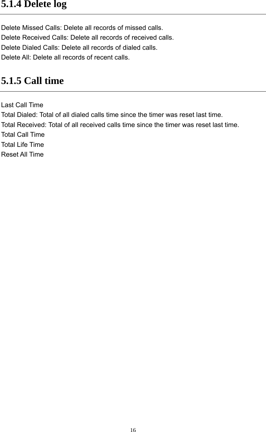  16 5.1.4 Delete log Delete Missed Calls: Delete all records of missed calls. Delete Received Calls: Delete all records of received calls. Delete Dialed Calls: Delete all records of dialed calls. Delete All: Delete all records of recent calls. 5.1.5 Call time Last Call Time Total Dialed: Total of all dialed calls time since the timer was reset last time. Total Received: Total of all received calls time since the timer was reset last time. Total Call Time Total  L i f e  Time Reset All Time 