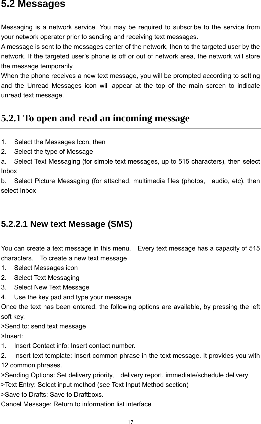  17 5.2 Messages Messaging is a network service. You may be required to subscribe to the service from your network operator prior to sending and receiving text messages.   A message is sent to the messages center of the network, then to the targeted user by the network. If the targeted user’s phone is off or out of network area, the network will store the message temporarily.   When the phone receives a new text message, you will be prompted according to setting and the Unread Messages icon will appear at the top of the main screen to indicate unread text message.   5.2.1 To open and read an incoming message 1.  Select the Messages Icon, then   2.  Select the type of Message   a.  Select Text Messaging (for simple text messages, up to 515 characters), then select Inbox b.  Select Picture Messaging (for attached, multimedia files (photos,   audio, etc), then select Inbox  5.2.2.1 New text Message (SMS) You can create a text message in this menu.    Every text message has a capacity of 515 characters.    To create a new text message 1.  Select Messages icon 2. Select Text Messaging 3.  Select New Text Message 4.  Use the key pad and type your message Once the text has been entered, the following options are available, by pressing the left soft key. &gt;Send to: send text message &gt;Insert: 1.  Insert Contact info: Insert contact number. 2.  Insert text template: Insert common phrase in the text message. It provides you with 12 common phrases. &gt;Sending Options: Set delivery priority,    delivery report, immediate/schedule delivery &gt;Text Entry: Select input method (see Text Input Method section) &gt;Save to Drafts: Save to Draftboxs. Cancel Message: Return to information list interface 