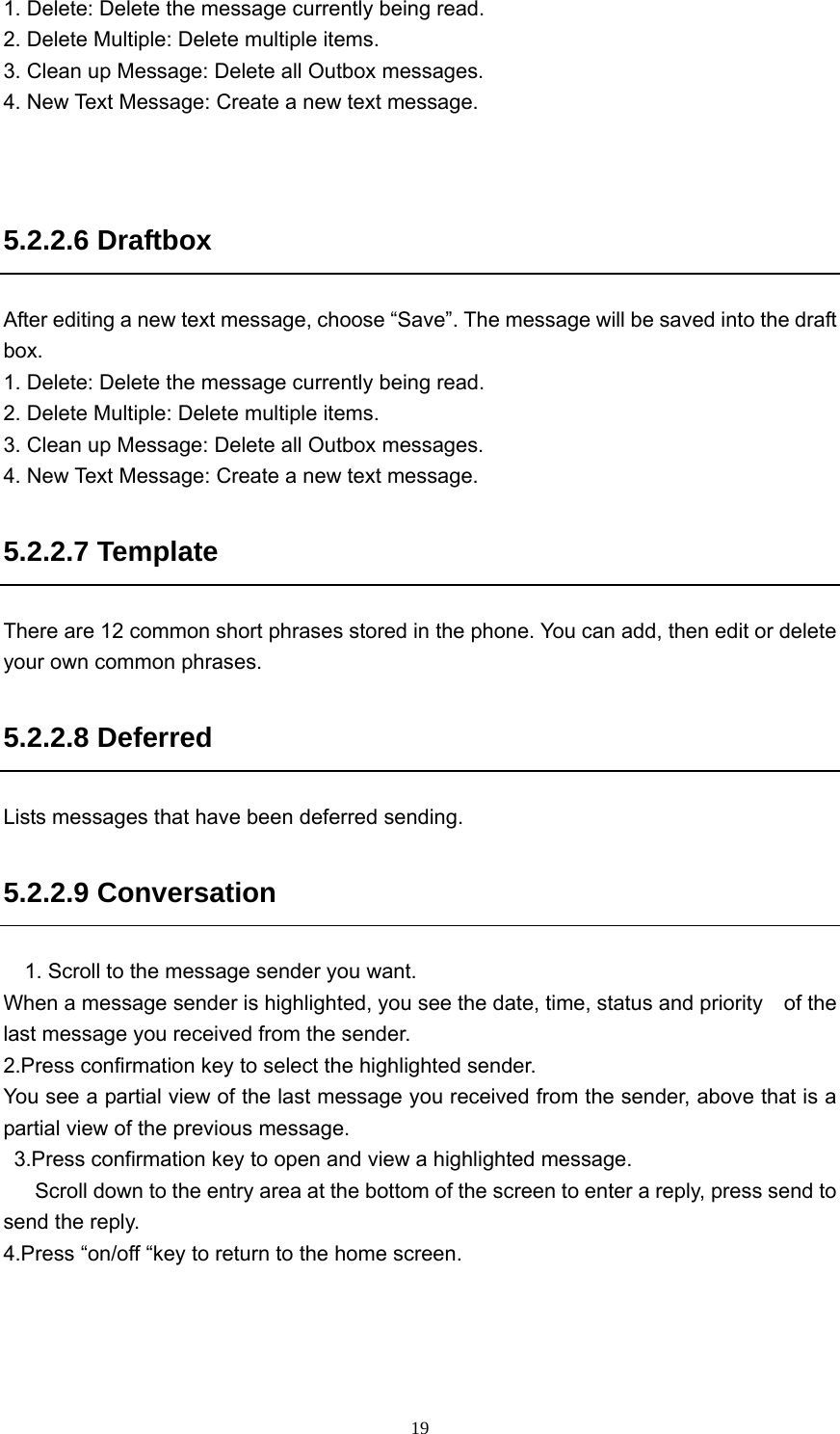  191. Delete: Delete the message currently being read. 2. Delete Multiple: Delete multiple items. 3. Clean up Message: Delete all Outbox messages. 4. New Text Message: Create a new text message.   5.2.2.6 Draftbox After editing a new text message, choose “Save”. The message will be saved into the draft box.  1. Delete: Delete the message currently being read. 2. Delete Multiple: Delete multiple items. 3. Clean up Message: Delete all Outbox messages. 4. New Text Message: Create a new text message. 5.2.2.7 Template There are 12 common short phrases stored in the phone. You can add, then edit or delete your own common phrases.   5.2.2.8 Deferred Lists messages that have been deferred sending. 5.2.2.9 Conversation     1. Scroll to the message sender you want. When a message sender is highlighted, you see the date, time, status and priority    of the last message you received from the sender. 2.Press confirmation key to select the highlighted sender. You see a partial view of the last message you received from the sender, above that is a partial view of the previous message.   3.Press confirmation key to open and view a highlighted message.       Scroll down to the entry area at the bottom of the screen to enter a reply, press send to send the reply. 4.Press “on/off “key to return to the home screen.  