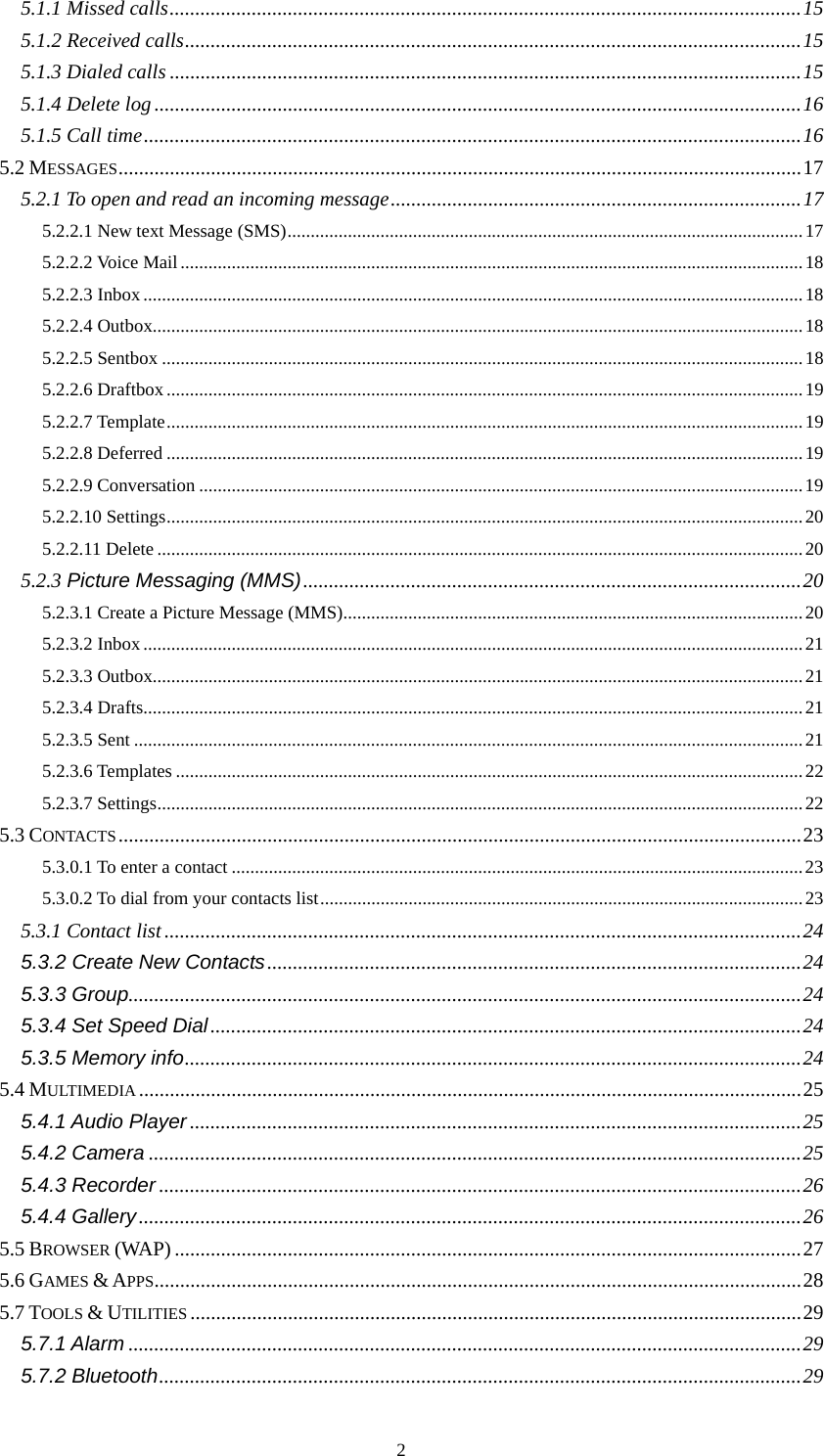  25.1.1 Missed calls...........................................................................................................................15 5.1.2 Received calls........................................................................................................................15 5.1.3 Dialed calls ...........................................................................................................................15 5.1.4 Delete log..............................................................................................................................16 5.1.5 Call time................................................................................................................................16 5.2 MESSAGES.....................................................................................................................................17 5.2.1 To open and read an incoming message................................................................................17 5.2.2.1 New text Message (SMS)...............................................................................................................17 5.2.2.2 Voice Mail......................................................................................................................................18 5.2.2.3 Inbox..............................................................................................................................................18 5.2.2.4 Outbox............................................................................................................................................18 5.2.2.5 Sentbox ..........................................................................................................................................18 5.2.2.6 Draftbox.........................................................................................................................................19 5.2.2.7 Template.........................................................................................................................................19 5.2.2.8 Deferred .........................................................................................................................................19 5.2.2.9 Conversation ..................................................................................................................................19 5.2.2.10 Settings.........................................................................................................................................20 5.2.2.11 Delete...........................................................................................................................................20 5.2.3 Picture Messaging (MMS).................................................................................................20 5.2.3.1 Create a Picture Message (MMS)...................................................................................................20 5.2.3.2 Inbox..............................................................................................................................................21 5.2.3.3 Outbox............................................................................................................................................21 5.2.3.4 Drafts..............................................................................................................................................21 5.2.3.5 Sent ................................................................................................................................................21 5.2.3.6 Templates .......................................................................................................................................22 5.2.3.7 Settings...........................................................................................................................................22 5.3 CONTACTS.....................................................................................................................................23 5.3.0.1 To enter a contact ...........................................................................................................................23 5.3.0.2 To dial from your contacts list........................................................................................................23 5.3.1 Contact list ............................................................................................................................24 5.3.2 Create New Contacts........................................................................................................24 5.3.3 Group...................................................................................................................................24 5.3.4 Set Speed Dial...................................................................................................................24 5.3.5 Memory info........................................................................................................................24 5.4 MULTIMEDIA .................................................................................................................................25 5.4.1 Audio Player .......................................................................................................................25 5.4.2 Camera ...............................................................................................................................25 5.4.3 Recorder .............................................................................................................................26 5.4.4 Gallery.................................................................................................................................26 5.5 BROWSER (WAP) ..........................................................................................................................27 5.6 GAMES &amp; APPS..............................................................................................................................28 5.7 TOOLS &amp; UTILITIES .......................................................................................................................29 5.7.1 Alarm ...................................................................................................................................29 5.7.2 Bluetooth.............................................................................................................................29 